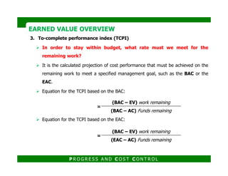 3. To-complete performance index (TCPI)
In order to stay within budget, what rate must we meet for the
remaining work?
It is the calculated projection of cost performance that must be achieved on the
remaining work to meet a specified management goal, such as the BAC or the
EAC.
EARNED VALUE OVERVIEWEARNED VALUE OVERVIEW
Equation for the TCPI based on the BAC:
Equation for the TCPI based on the EAC:
=
(BAC – EV) work remaining
(BAC – AC) Funds remaining
=
(BAC – EV) work remaining
(EAC – AC) Funds remaining
P R O G R E S S A N D C O S T C O N T R O L
 