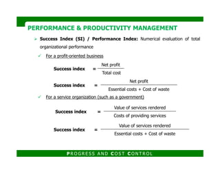 Success Index (SI) / Performance Index: Numerical evaluation of total
organizational performance
For a profit-oriented business
PERFORMANCE & PRODUCTIVITY MANAGEMENTPERFORMANCE & PRODUCTIVITY MANAGEMENT
Success index =
Net profit
Total cost
Success index =
Net profit
For a service organization (such as a government)
P R O G R E S S A N D C O S T C O N T R O L
Success index =
Essential costs + Cost of waste
Success index =
Value of services rendered
Costs of providing services
Success index =
Value of services rendered
Essential costs + Cost of waste
 