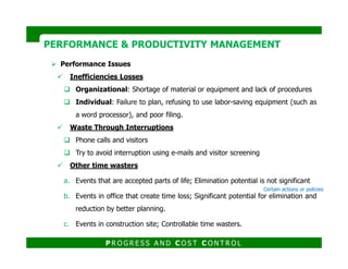 PERFORMANCE & PRODUCTIVITY MANAGEMENTPERFORMANCE & PRODUCTIVITY MANAGEMENT
Performance Issues
Inefficiencies Losses
Organizational: Shortage of material or equipment and lack of procedures
Individual: Failure to plan, refusing to use labor-saving equipment (such as
a word processor), and poor filing.
Waste Through Interruptions
P R O G R E S S A N D C O S T C O N T R O L
Phone calls and visitors
Try to avoid interruption using e-mails and visitor screening
Other time wasters
a. Events that are accepted parts of life; Elimination potential is not significant
b. Events in office that create time loss; Significant potential for elimination and
reduction by better planning.
c. Events in construction site; Controllable time wasters.
Certain actions or policies
 