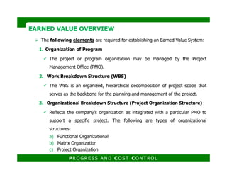 The following elements are required for establishing an Earned Value System:
1. Organization of Program
The project or program organization may be managed by the Project
Management Office (PMO).
2. Work Breakdown Structure (WBS)
The WBS is an organized, hierarchical decomposition of project scope that
EARNED VALUE OVERVIEWEARNED VALUE OVERVIEW
The WBS is an organized, hierarchical decomposition of project scope that
serves as the backbone for the planning and management of the project.
3. Organizational Breakdown Structure (Project Organization Structure)
Reflects the company’s organization as integrated with a particular PMO to
support a specific project. The following are types of organizational
structures:
a) Functional Organizational
b) Matrix Organization
c) Project Organization
P R O G R E S S A N D C O S T C O N T R O L
 