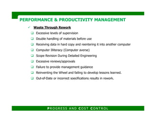 PERFORMANCE & PRODUCTIVITY MANAGEMENTPERFORMANCE & PRODUCTIVITY MANAGEMENT
Waste Through Rework
Excessive levels of supervision
Double handling of materials before use
Receiving data in hard copy and reentering it into another computer
Computer Illiteracy (Computer averse)
Scope Revision During Detailed Engineering
Excessive reviews/approvals
P R O G R E S S A N D C O S T C O N T R O L
Excessive reviews/approvals
Failure to provide management guidance
Reinventing the Wheel and failing to develop lessons learned.
Out-of-Date or incorrect soecifications results in rework.
 
