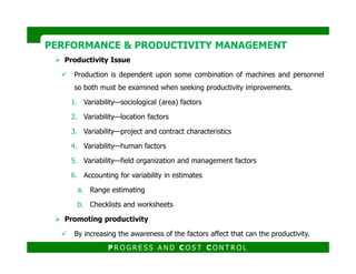 Productivity Issue
Production is dependent upon some combination of machines and personnel
so both must be examined when seeking productivity improvements.
1. Variability—sociological (area) factors
2. Variability—location factors
3. Variability—project and contract characteristics
PERFORMANCE & PRODUCTIVITY MANAGEMENTPERFORMANCE & PRODUCTIVITY MANAGEMENT
4. Variability—human factors
5. Variability—field organization and management factors
6. Accounting for variability in estimates
a. Range estimating
b. Checklists and worksheets
Promoting productivity
By increasing the awareness of the factors affect that can the productivity.
P R O G R E S S A N D C O S T C O N T R O L
 