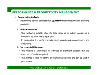 Productivity Analysis
Determining percent complete that six methods for measuring and analyzing
productivity
PERFORMANCE & PRODUCTIVITY MANAGEMENTPERFORMANCE & PRODUCTIVITY MANAGEMENT
1. Units Completed
This method is suitable when the total scope of an activity consists of a
number of equal or nearly equal parts.
P R O G R E S S A N D C O S T C O N T R O L
number of equal or nearly equal parts.
In construction it is useful in activities such as earthwork, concrete work, and
wire pulling.
2. Incremental Milestone
This method is appropriate for activities of significant duration that are
composed of easily recognized.
This method is ideal for control of engineering drawings and can be used in
procurement.
 