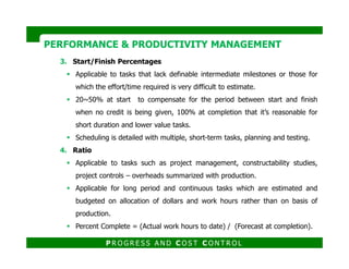 3. Start/Finish Percentages
Applicable to tasks that lack definable intermediate milestones or those for
which the effort/time required is very difficult to estimate.
20~50% at start to compensate for the period between start and finish
when no credit is being given, 100% at completion that it’s reasonable for
short duration and lower value tasks.
Scheduling is detailed with multiple, short-term tasks, planning and testing.
PERFORMANCE & PRODUCTIVITY MANAGEMENTPERFORMANCE & PRODUCTIVITY MANAGEMENT
Scheduling is detailed with multiple, short-term tasks, planning and testing.
4. Ratio
Applicable to tasks such as project management, constructability studies,
project controls – overheads summarized with production.
Applicable for long period and continuous tasks which are estimated and
budgeted on allocation of dollars and work hours rather than on basis of
production.
Percent Complete = (Actual work hours to date) / (Forecast at completion).
P R O G R E S S A N D C O S T C O N T R O L
 
