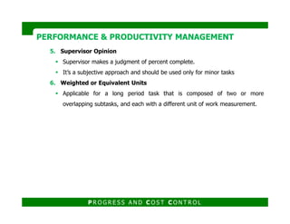 5. Supervisor Opinion
Supervisor makes a judgment of percent complete.
It’s a subjective approach and should be used only for minor tasks
6. Weighted or Equivalent Units
Applicable for a long period task that is composed of two or more
overlapping subtasks, and each with a different unit of work measurement.
PERFORMANCE & PRODUCTIVITY MANAGEMENTPERFORMANCE & PRODUCTIVITY MANAGEMENT
P R O G R E S S A N D C O S T C O N T R O L
 