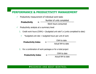 Productivity measurement of individual work tasks
Productivity analysis at a summary level
1. Credit work hours (CWH) = (budgeted unit rate*) x (units completed to date)
*budgeted unit rate = budgeted hours per unit of work
PERFORMANCE & PRODUCTIVITY MANAGEMENTPERFORMANCE & PRODUCTIVITY MANAGEMENT
Productivity =
Number of units completed
Work hours consumed
3. For a combination of work packages or for a total project
P R O G R E S S A N D C O S T C O N T R O L
Productivity Index =
CWH to date
Actual WH to date
Productivity Index =
CWH to date
Actual WH to date
 
