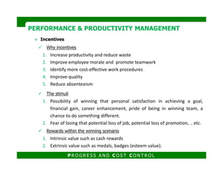 Incentives
Why incentives
1. Increase productivity and reduce waste
2. Improve employee morale and promote teamwork
3. Identify more cost-effective work procedures
4. Improve quality
5. Reduce absenteeism
PERFORMANCE & PRODUCTIVITY MANAGEMENTPERFORMANCE & PRODUCTIVITY MANAGEMENT
5. Reduce absenteeism
The stimuli
1. Possibility of winning that personal satisfaction in achieving a goal,
financial gain, career enhancement, pride of being in winning team, a
chance to do something different.
2. Fear of losing that potential loss of job, potential loss of promotion, .. etc.
Rewards within the winning scenario
1. Intrinsic value such as cash rewards
2. Extrinsic value such as medals, badges (esteem value).
P R O G R E S S A N D C O S T C O N T R O L
 