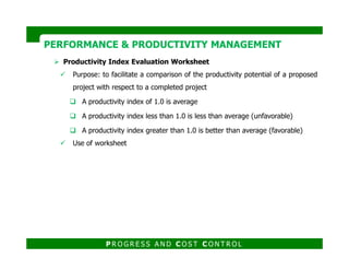 Productivity Index Evaluation Worksheet
Purpose: to facilitate a comparison of the productivity potential of a proposed
project with respect to a completed project
A productivity index of 1.0 is average
A productivity index less than 1.0 is less than average (unfavorable)
A productivity index greater than 1.0 is better than average (favorable)
PERFORMANCE & PRODUCTIVITY MANAGEMENTPERFORMANCE & PRODUCTIVITY MANAGEMENT
Use of worksheet
P R O G R E S S A N D C O S T C O N T R O L
 