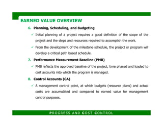6. Planning, Scheduling, and Budgeting
Initial planning of a project requires a good definition of the scope of the
project and the steps and resources required to accomplish the work.
From the development of the milestone schedule, the project or program will
develop a critical path based schedule.
7. Performance Measurement Baseline (PMB)
EARNED VALUE OVERVIEWEARNED VALUE OVERVIEW
PMB reflects the approved baseline of the project, time phased and loaded to
cost accounts into which the program is managed.
8. Control Accounts (CA)
A management control point, at which budgets (resource plans) and actual
costs are accumulated and compared to earned value for management
control purposes.
P R O G R E S S A N D C O S T C O N T R O L
 