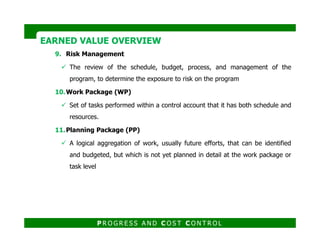9. Risk Management
The review of the schedule, budget, process, and management of the
program, to determine the exposure to risk on the program
10.Work Package (WP)
Set of tasks performed within a control account that it has both schedule and
resources.
EARNED VALUE OVERVIEWEARNED VALUE OVERVIEW
11.Planning Package (PP)
A logical aggregation of work, usually future efforts, that can be identified
and budgeted, but which is not yet planned in detail at the work package or
task level
P R O G R E S S A N D C O S T C O N T R O L
 