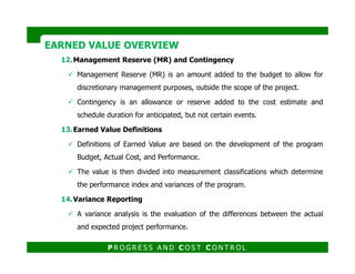 12.Management Reserve (MR) and Contingency
Management Reserve (MR) is an amount added to the budget to allow for
discretionary management purposes, outside the scope of the project.
Contingency is an allowance or reserve added to the cost estimate and
schedule duration for anticipated, but not certain events.
13.Earned Value Definitions
EARNED VALUE OVERVIEWEARNED VALUE OVERVIEW
Definitions of Earned Value are based on the development of the program
Budget, Actual Cost, and Performance.
The value is then divided into measurement classifications which determine
the performance index and variances of the program.
14.Variance Reporting
A variance analysis is the evaluation of the differences between the actual
and expected project performance.
P R O G R E S S A N D C O S T C O N T R O L
 