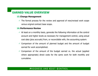 15.Change Management
The formal process for the review and approval of new/revised work scope
versus original contract base scope.
16.Performance Review
At least on a monthly basis, generate the following information at the control
account and higher levels as necessary for management control, using actual
EARNED VALUE OVERVIEWEARNED VALUE OVERVIEW
cost data (plus accruals) from, or reconcilable with, the accounting system:
Comparison of the amount of planned budget and the amount of budget
earned for work accomplished.
Comparison of the amount of the budget earned vs. the actual (applied
where appropriate) direct costs for the same work for both monthly and
cumulative.
P R O G R E S S A N D C O S T C O N T R O L
 