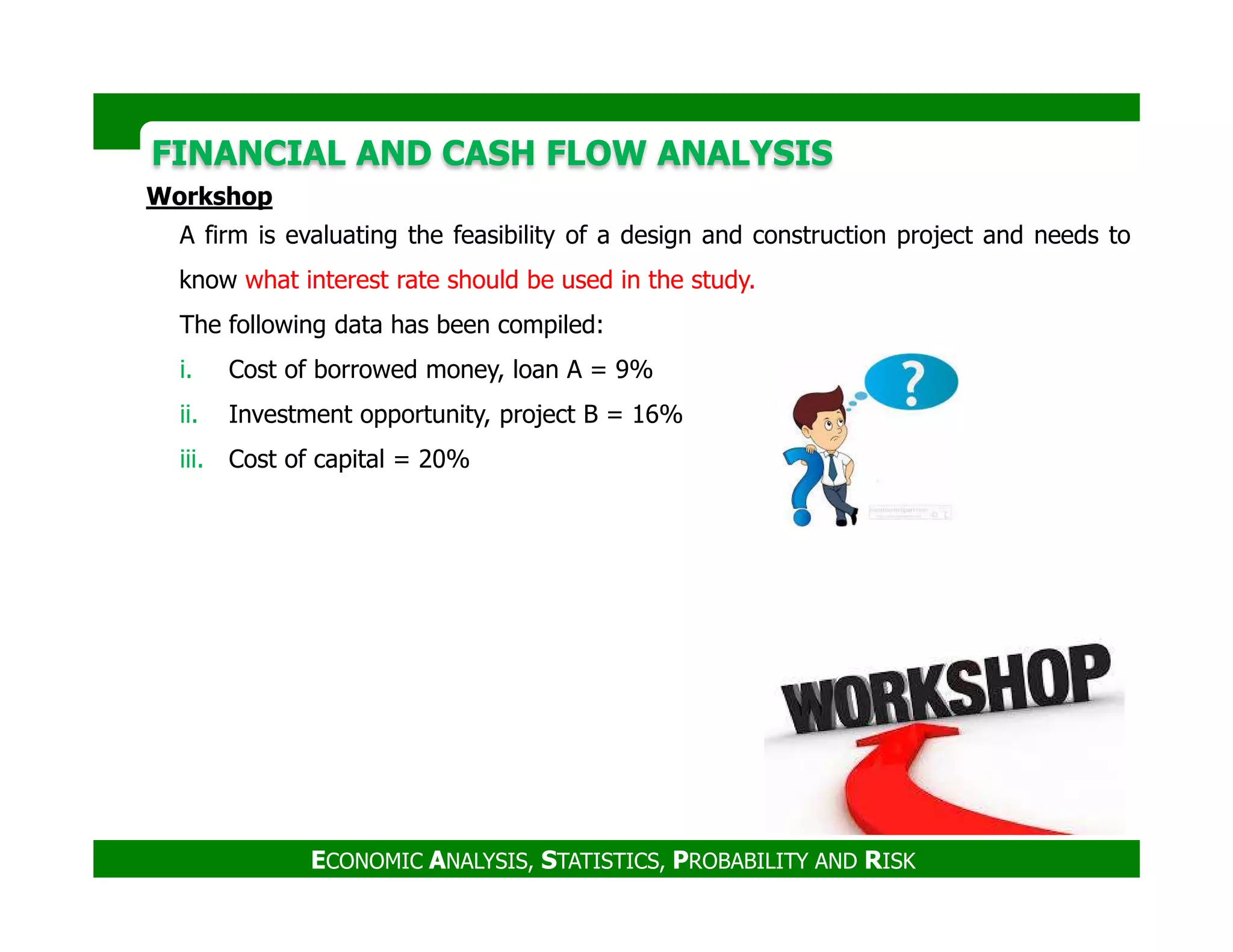 FINANCIAL AND CASH FLOW ANALYSISFINANCIAL AND CASH FLOW ANALYSIS
Workshop
A firm is evaluating the feasibility of a design and construction project and needs to
know what interest rate should be used in the study.
The following data has been compiled:
i. Cost of borrowed money, loan A = 9%
ii. Investment opportunity, project B = 16%
iii. Cost of capital = 20%
ECONOMIC ANALYSIS, STATISTICS, PROBABILITY AND RISK
 