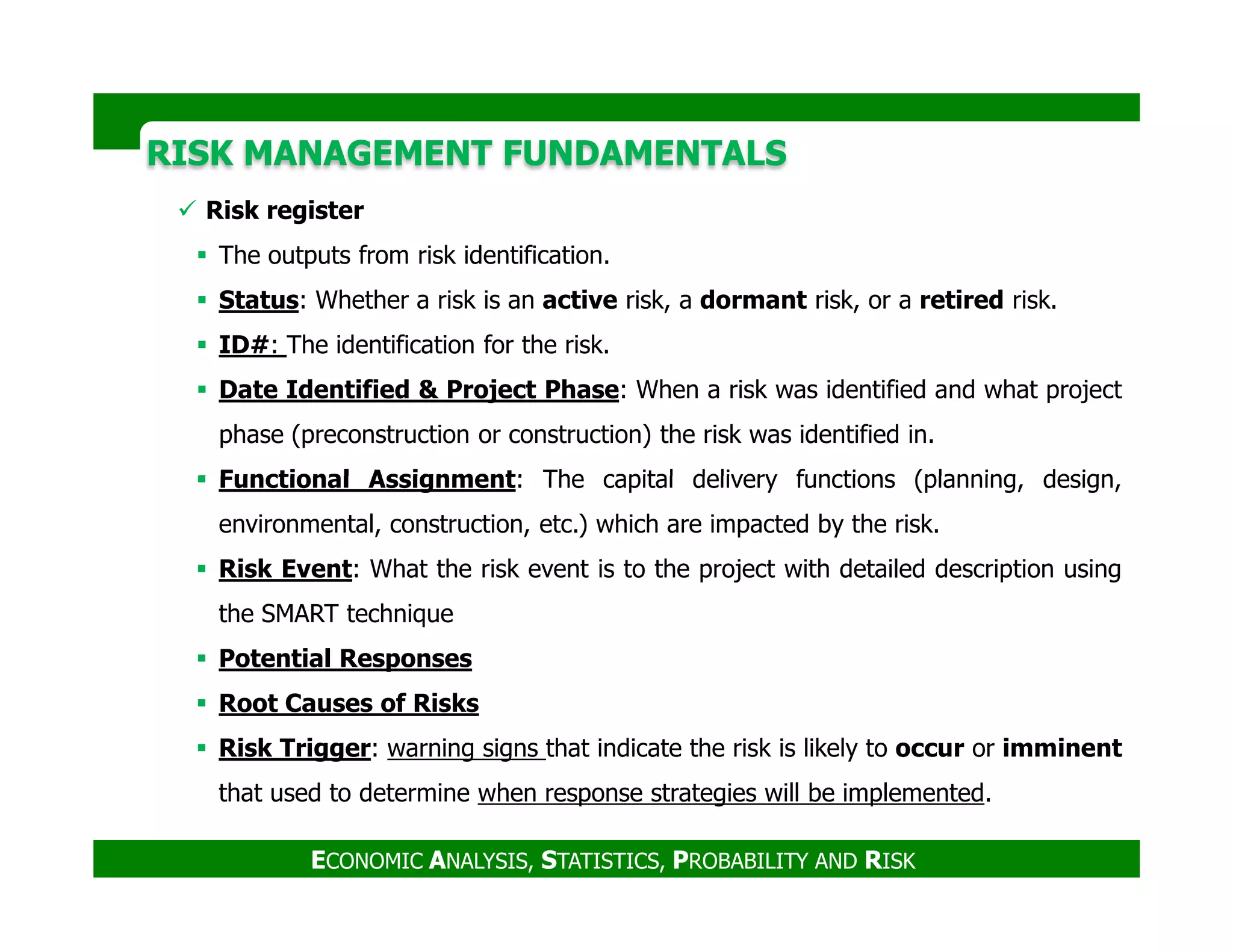 RISK MANAGEMENT FUNDAMENTALSRISK MANAGEMENT FUNDAMENTALS
Risk register
The outputs from risk identification.
Status: Whether a risk is an active risk, a dormant risk, or a retired risk.
ID#: The identification for the risk.
Date Identified & Project Phase: When a risk was identified and what project
phase (preconstruction or construction) the risk was identified in.
Functional Assignment: The capital delivery functions (planning, design,
ECONOMIC ANALYSIS, STATISTICS, PROBABILITY AND RISK
Functional Assignment: The capital delivery functions (planning, design,
environmental, construction, etc.) which are impacted by the risk.
Risk Event: What the risk event is to the project with detailed description using
the SMART technique
Potential Responses
Root Causes of Risks
Risk Trigger: warning signs that indicate the risk is likely to occur or imminent
that used to determine when response strategies will be implemented.
 