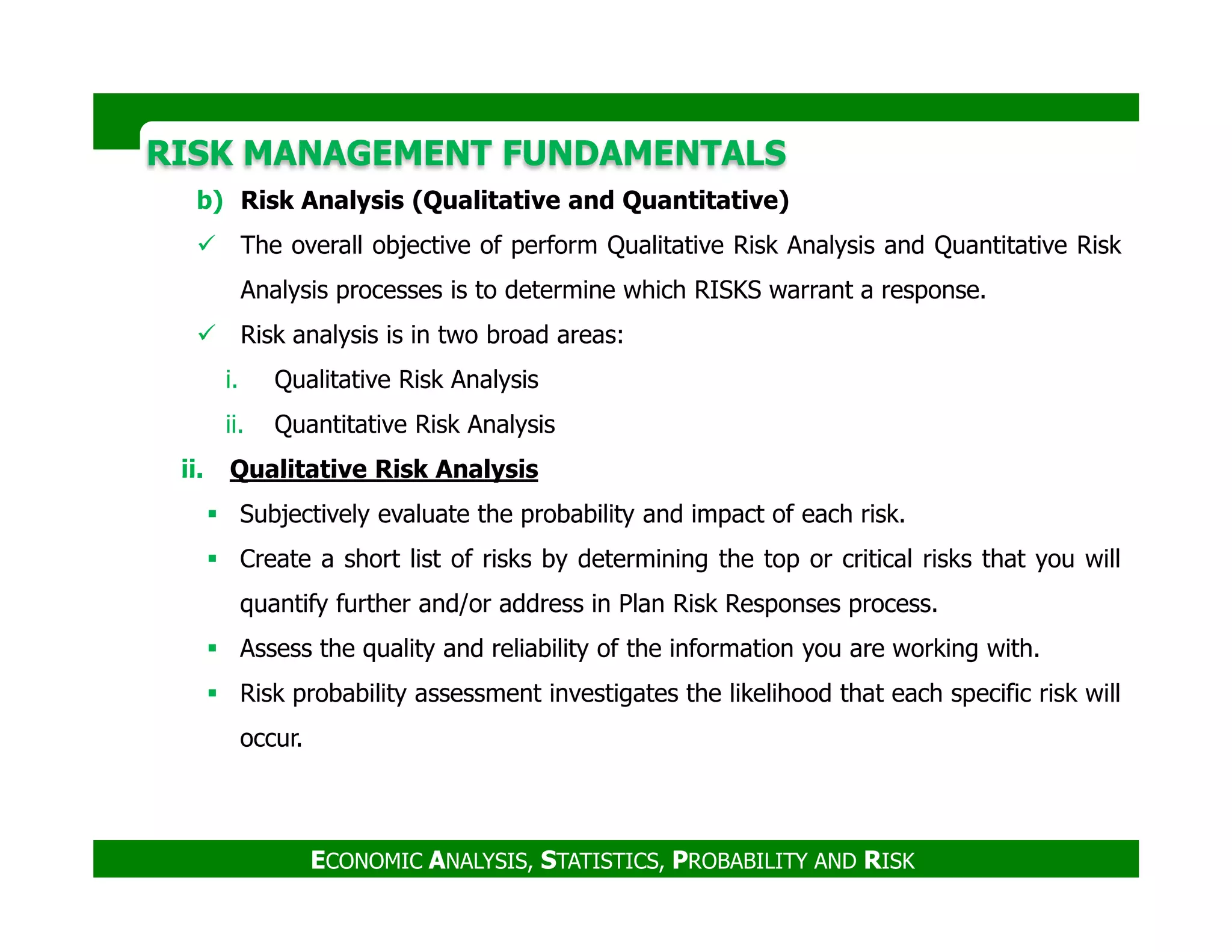 RISK MANAGEMENT FUNDAMENTALSRISK MANAGEMENT FUNDAMENTALS
b) Risk Analysis (Qualitative and Quantitative)
The overall objective of perform Qualitative Risk Analysis and Quantitative Risk
Analysis processes is to determine which RISKS warrant a response.
Risk analysis is in two broad areas:
i. Qualitative Risk Analysis
ii. Quantitative Risk Analysis
ii. Qualitative Risk Analysis
ECONOMIC ANALYSIS, STATISTICS, PROBABILITY AND RISK
ii. Qualitative Risk Analysis
Subjectively evaluate the probability and impact of each risk.
Create a short list of risks by determining the top or critical risks that you will
quantify further and/or address in Plan Risk Responses process.
Assess the quality and reliability of the information you are working with.
Risk probability assessment investigates the likelihood that each specific risk will
occur.
 