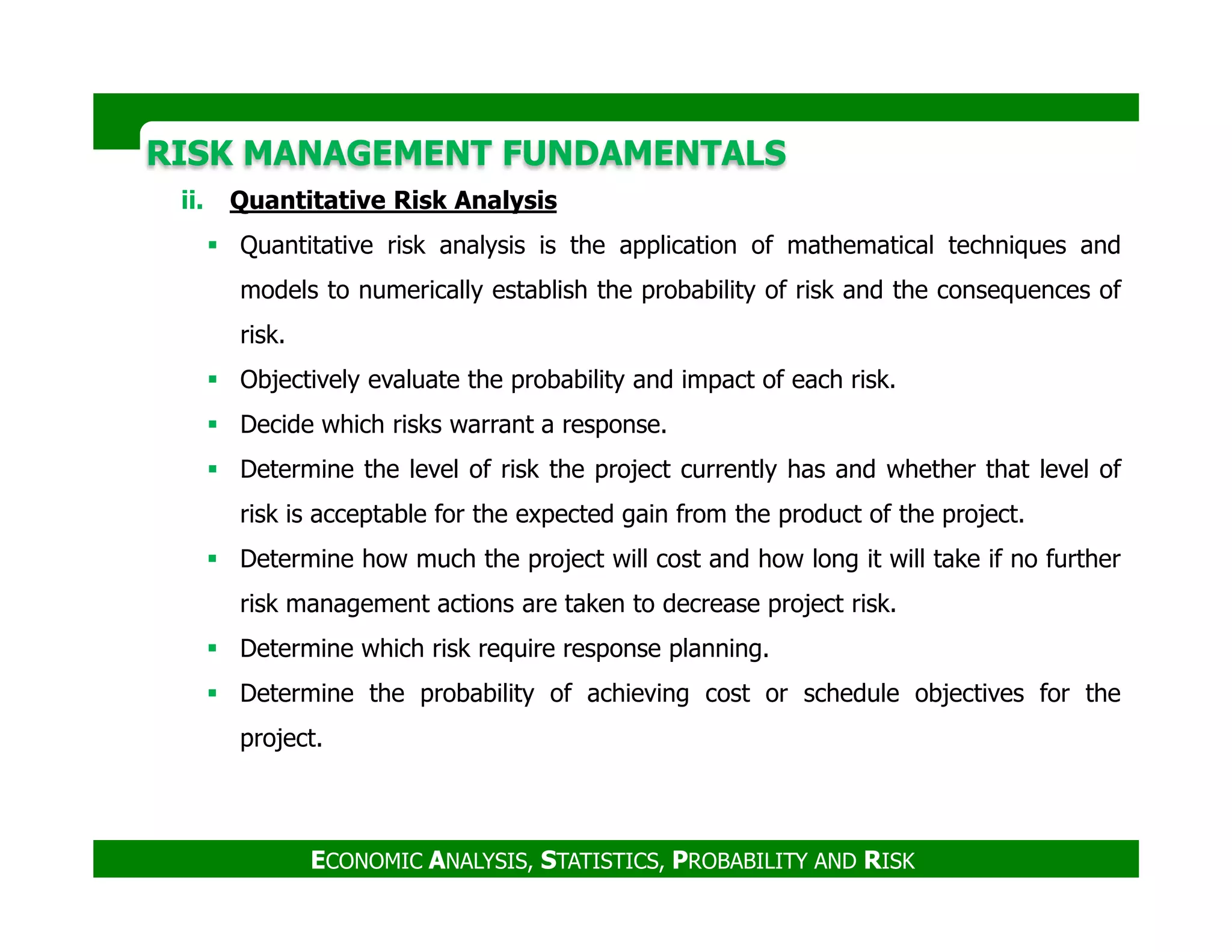 RISK MANAGEMENT FUNDAMENTALSRISK MANAGEMENT FUNDAMENTALS
ii. Quantitative Risk Analysis
Quantitative risk analysis is the application of mathematical techniques and
models to numerically establish the probability of risk and the consequences of
risk.
Objectively evaluate the probability and impact of each risk.
Decide which risks warrant a response.
Determine the level of risk the project currently has and whether that level of
ECONOMIC ANALYSIS, STATISTICS, PROBABILITY AND RISK
Determine the level of risk the project currently has and whether that level of
risk is acceptable for the expected gain from the product of the project.
Determine how much the project will cost and how long it will take if no further
risk management actions are taken to decrease project risk.
Determine which risk require response planning.
Determine the probability of achieving cost or schedule objectives for the
project.
 