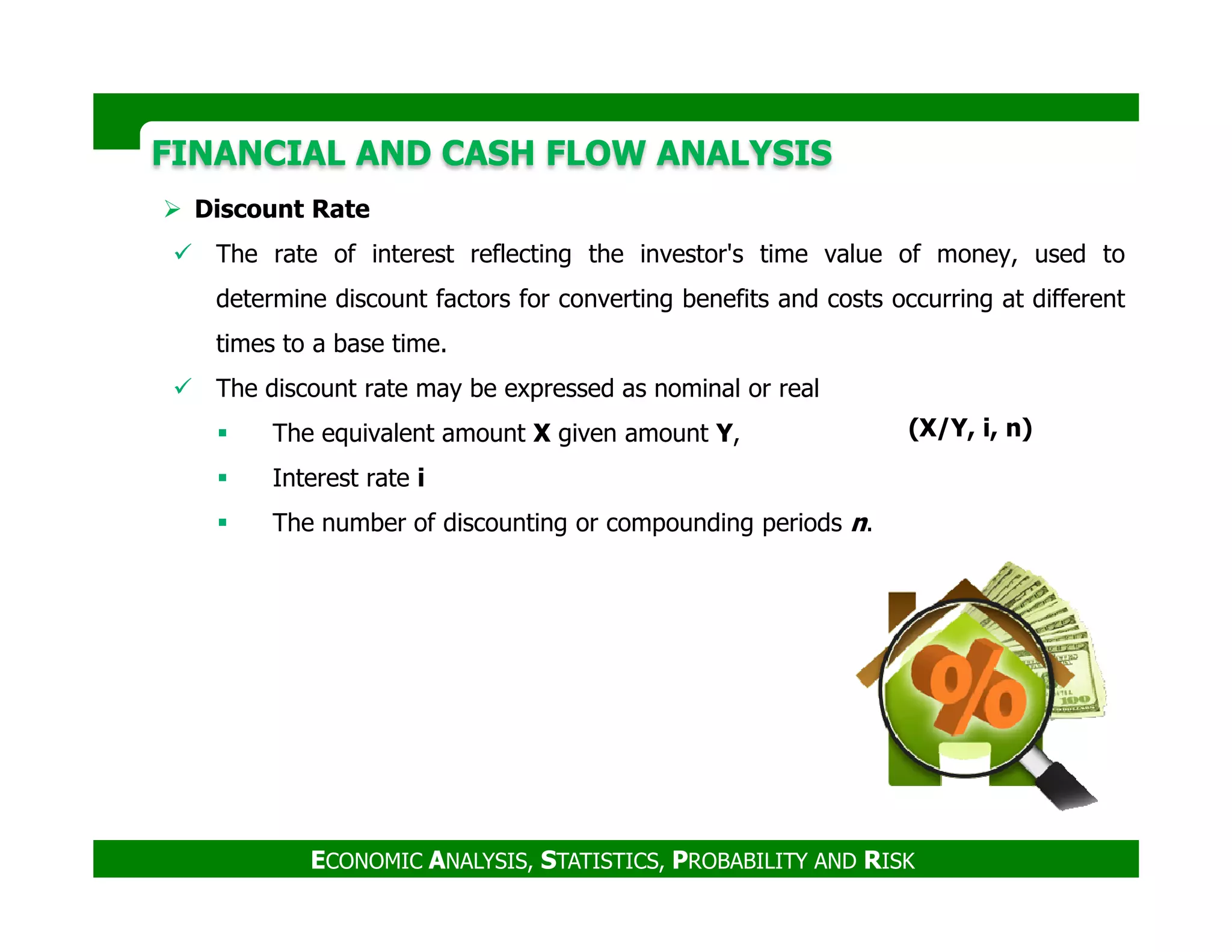 FINANCIAL AND CASH FLOW ANALYSISFINANCIAL AND CASH FLOW ANALYSIS
Discount Rate
The rate of interest reflecting the investor's time value of money, used to
determine discount factors for converting benefits and costs occurring at different
times to a base time.
The discount rate may be expressed as nominal or real
The equivalent amount X given amount Y,
Interest rate i
(X/Y, i, n)
ECONOMIC ANALYSIS, STATISTICS, PROBABILITY AND RISK
Interest rate i
The number of discounting or compounding periods n.
 