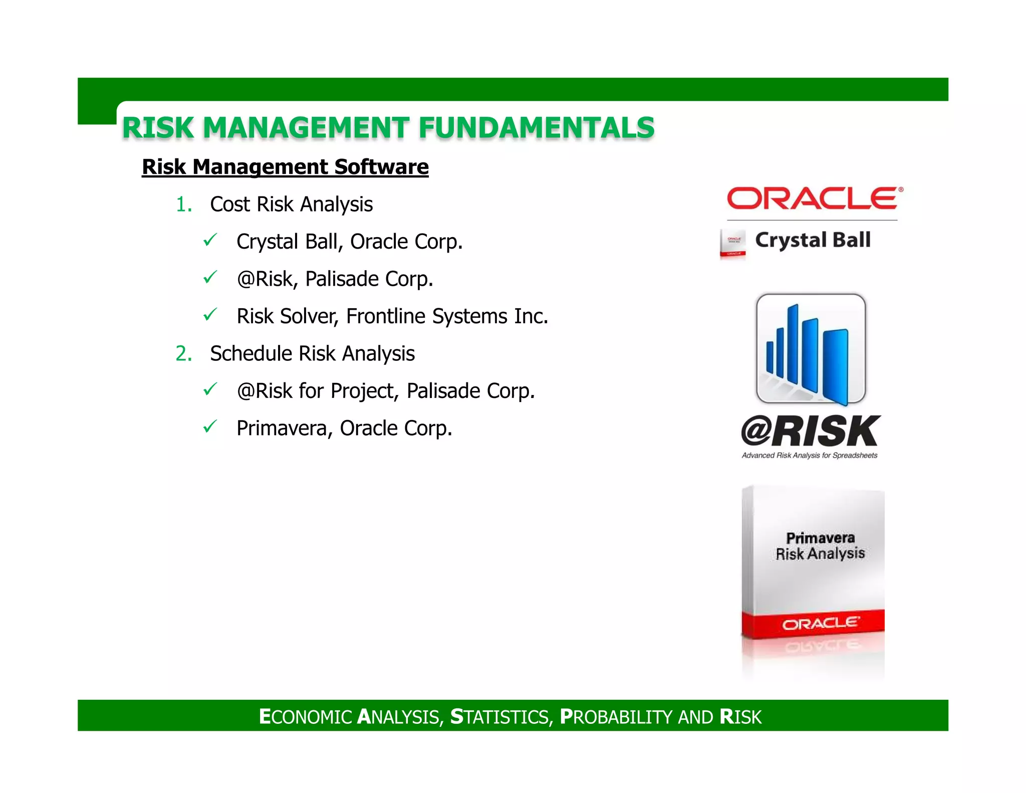 RISK MANAGEMENT FUNDAMENTALSRISK MANAGEMENT FUNDAMENTALS
Risk Management Software
1. Cost Risk Analysis
Crystal Ball, Oracle Corp.
@Risk, Palisade Corp.
Risk Solver, Frontline Systems Inc.
2. Schedule Risk Analysis
@Risk for Project, Palisade Corp.
ECONOMIC ANALYSIS, STATISTICS, PROBABILITY AND RISK
@Risk for Project, Palisade Corp.
Primavera, Oracle Corp.
 