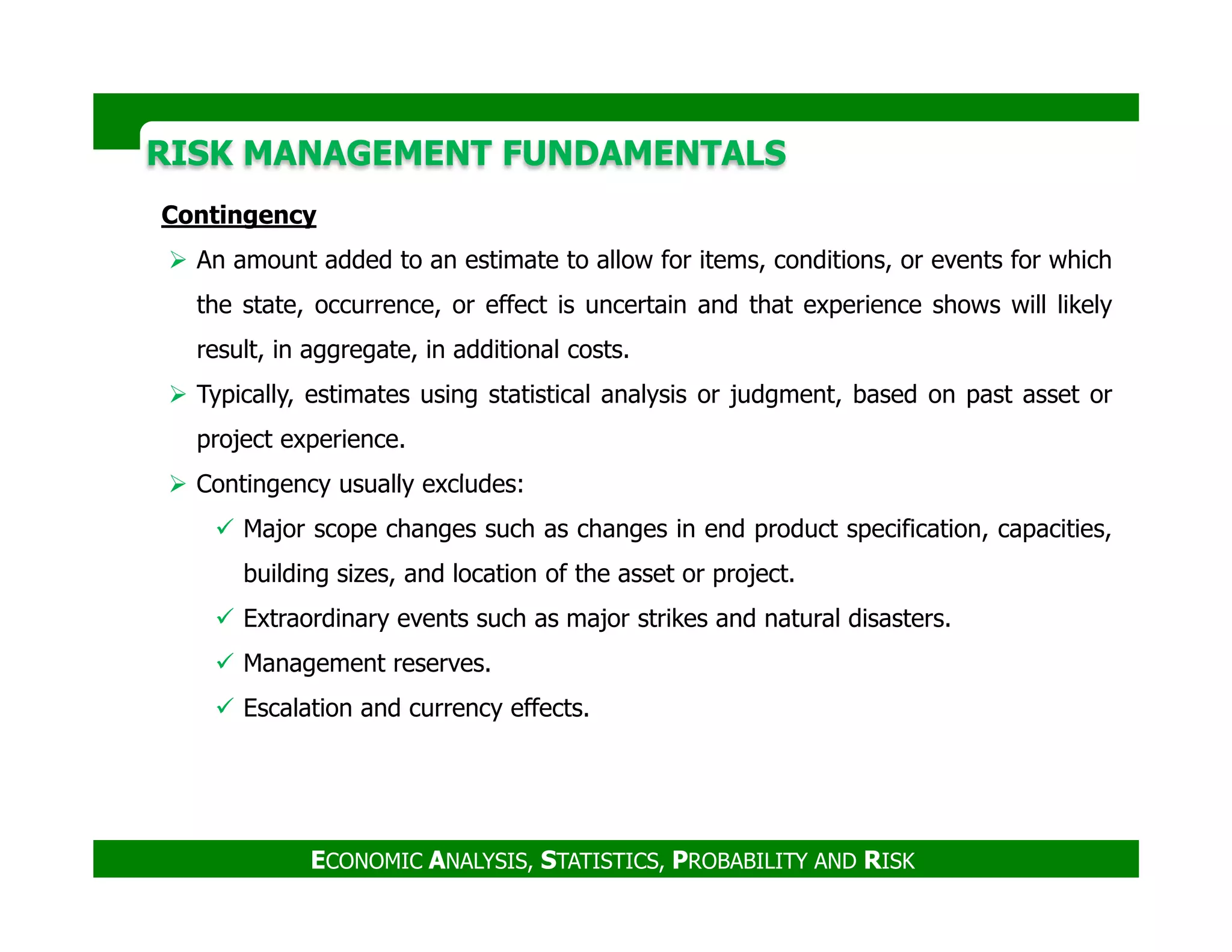 RISK MANAGEMENT FUNDAMENTALSRISK MANAGEMENT FUNDAMENTALS
Contingency
An amount added to an estimate to allow for items, conditions, or events for which
the state, occurrence, or effect is uncertain and that experience shows will likely
result, in aggregate, in additional costs.
Typically, estimates using statistical analysis or judgment, based on past asset or
project experience.
Contingency usually excludes:
ECONOMIC ANALYSIS, STATISTICS, PROBABILITY AND RISK
Contingency usually excludes:
Major scope changes such as changes in end product specification, capacities,
building sizes, and location of the asset or project.
Extraordinary events such as major strikes and natural disasters.
Management reserves.
Escalation and currency effects.
 