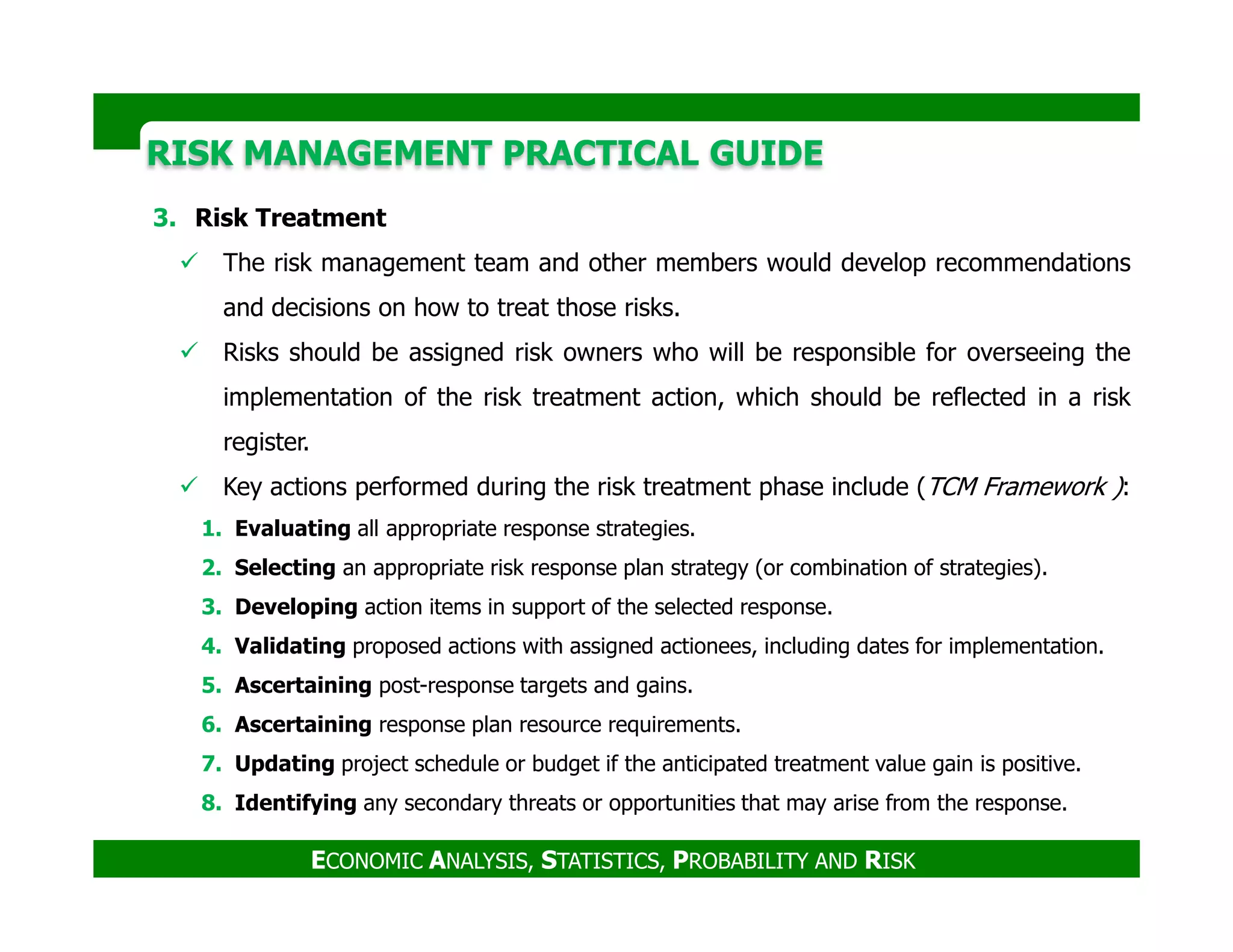 RISK MANAGEMENT PRACTICAL GUIDERISK MANAGEMENT PRACTICAL GUIDE
3. Risk Treatment
The risk management team and other members would develop recommendations
and decisions on how to treat those risks.
Risks should be assigned risk owners who will be responsible for overseeing the
implementation of the risk treatment action, which should be reflected in a risk
register.
Key actions performed during the risk treatment phase include (TCM Framework ):
ECONOMIC ANALYSIS, STATISTICS, PROBABILITY AND RISK
Key actions performed during the risk treatment phase include (TCM Framework ):
1. Evaluating all appropriate response strategies.
2. Selecting an appropriate risk response plan strategy (or combination of strategies).
3. Developing action items in support of the selected response.
4. Validating proposed actions with assigned actionees, including dates for implementation.
5. Ascertaining post-response targets and gains.
6. Ascertaining response plan resource requirements.
7. Updating project schedule or budget if the anticipated treatment value gain is positive.
8. Identifying any secondary threats or opportunities that may arise from the response.
 