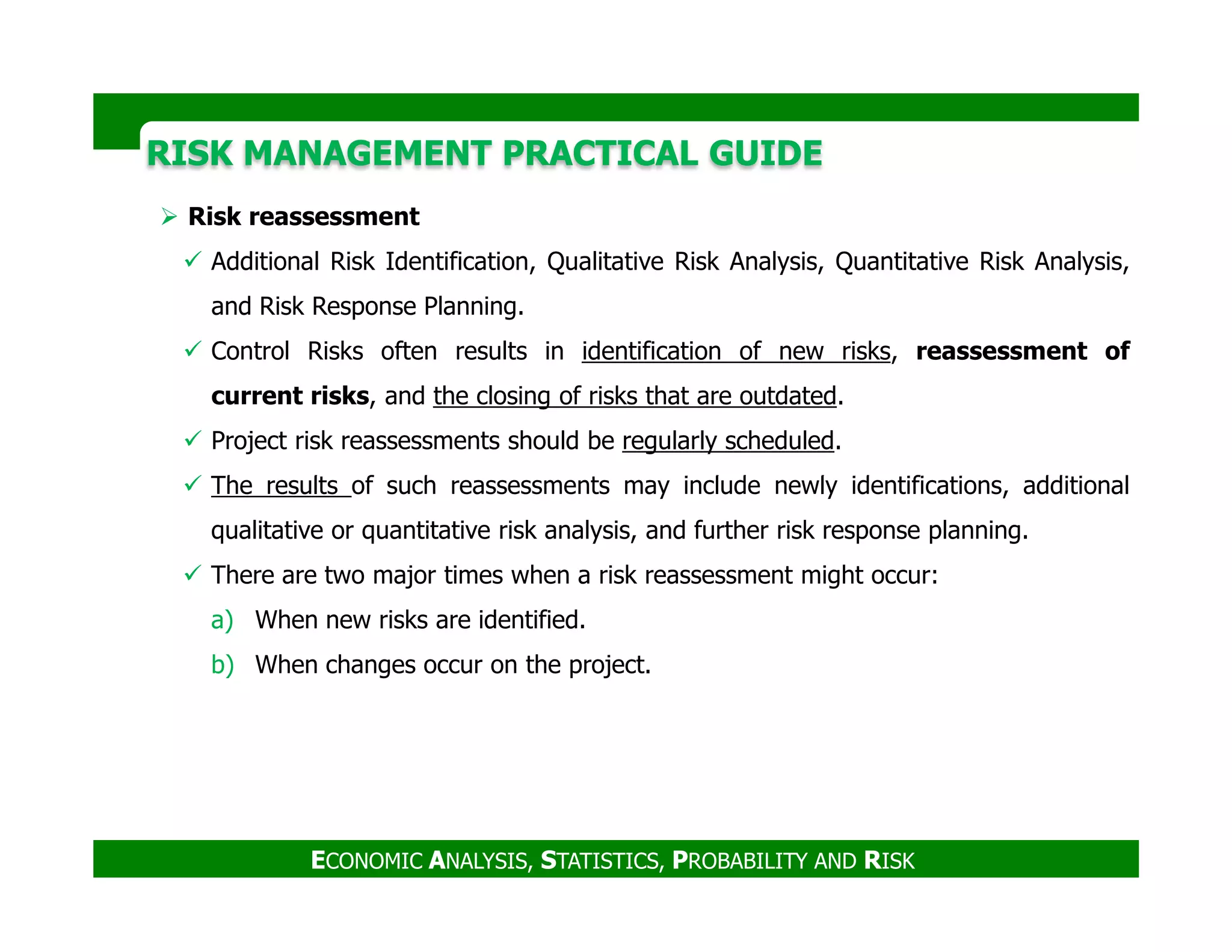 RISK MANAGEMENT PRACTICAL GUIDERISK MANAGEMENT PRACTICAL GUIDE
Risk reassessment
Additional Risk Identification, Qualitative Risk Analysis, Quantitative Risk Analysis,
and Risk Response Planning.
Control Risks often results in identification of new risks, reassessment of
current risks, and the closing of risks that are outdated.
Project risk reassessments should be regularly scheduled.
The results of such reassessments may include newly identifications, additional
ECONOMIC ANALYSIS, STATISTICS, PROBABILITY AND RISK
The results of such reassessments may include newly identifications, additional
qualitative or quantitative risk analysis, and further risk response planning.
There are two major times when a risk reassessment might occur:
a) When new risks are identified.
b) When changes occur on the project.
 