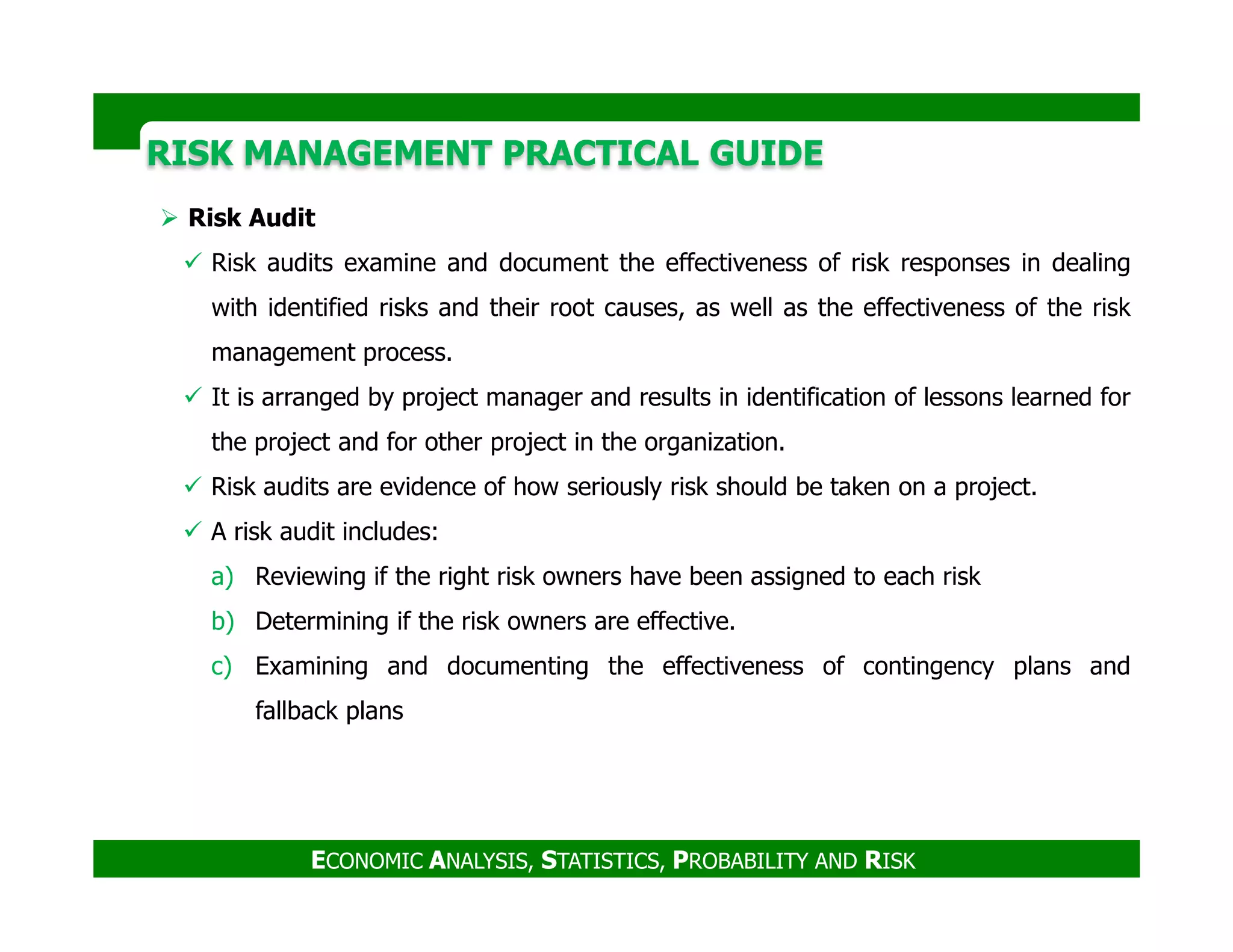 RISK MANAGEMENT PRACTICAL GUIDERISK MANAGEMENT PRACTICAL GUIDE
Risk Audit
Risk audits examine and document the effectiveness of risk responses in dealing
with identified risks and their root causes, as well as the effectiveness of the risk
management process.
It is arranged by project manager and results in identification of lessons learned for
the project and for other project in the organization.
Risk audits are evidence of how seriously risk should be taken on a project.
ECONOMIC ANALYSIS, STATISTICS, PROBABILITY AND RISK
Risk audits are evidence of how seriously risk should be taken on a project.
A risk audit includes:
a) Reviewing if the right risk owners have been assigned to each risk
b) Determining if the risk owners are effective.
c) Examining and documenting the effectiveness of contingency plans and
fallback plans
 