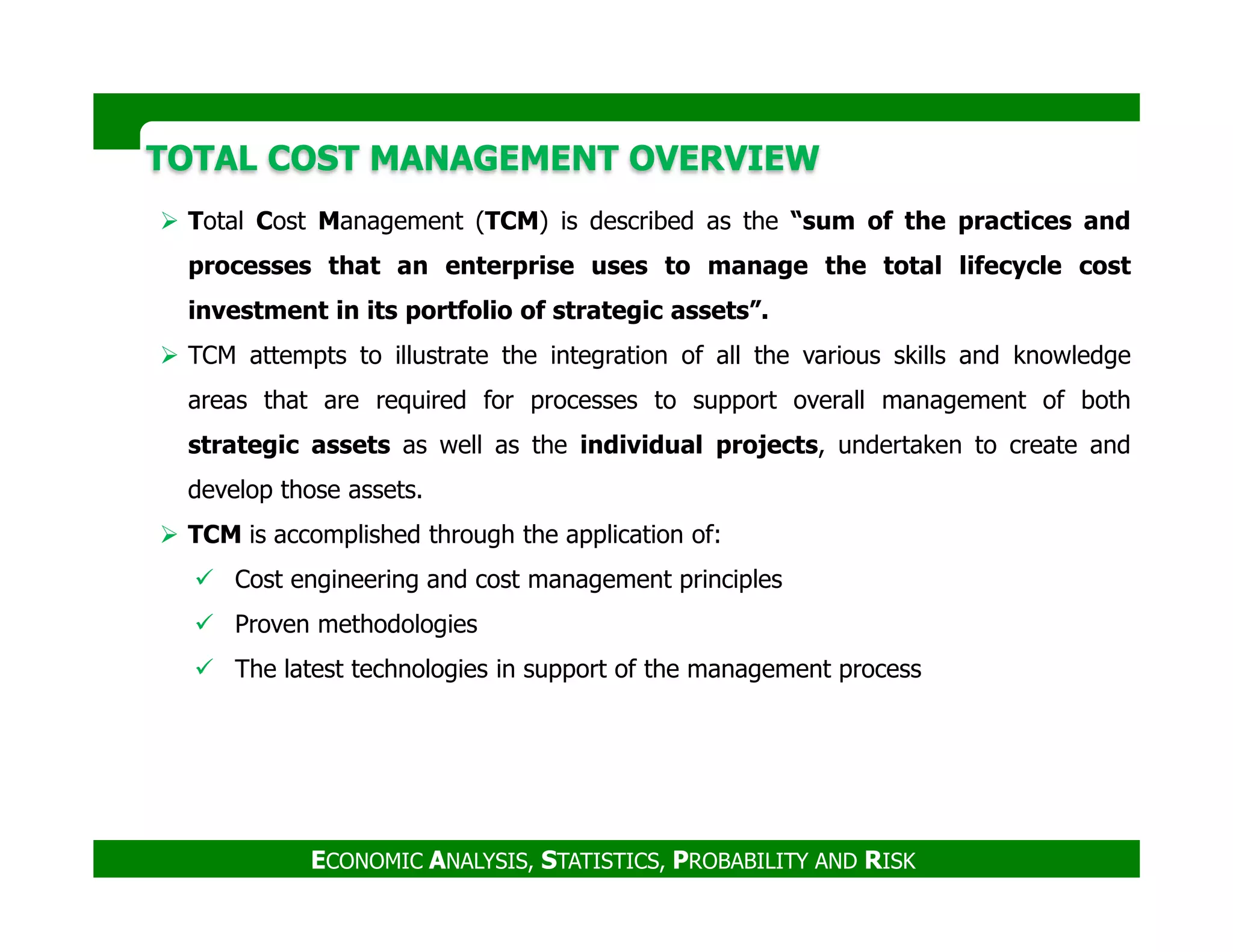 TOTAL COST MANAGEMENT OVERVIEWTOTAL COST MANAGEMENT OVERVIEW
Total Cost Management (TCM) is described as the “sum of the practices and
processes that an enterprise uses to manage the total lifecycle cost
investment in its portfolio of strategic assets”.
TCM attempts to illustrate the integration of all the various skills and knowledge
areas that are required for processes to support overall management of both
strategic assets as well as the individual projects, undertaken to create and
develop those assets.
ECONOMIC ANALYSIS, STATISTICS, PROBABILITY AND RISK
develop those assets.
TCM is accomplished through the application of:
Cost engineering and cost management principles
Proven methodologies
The latest technologies in support of the management process
 