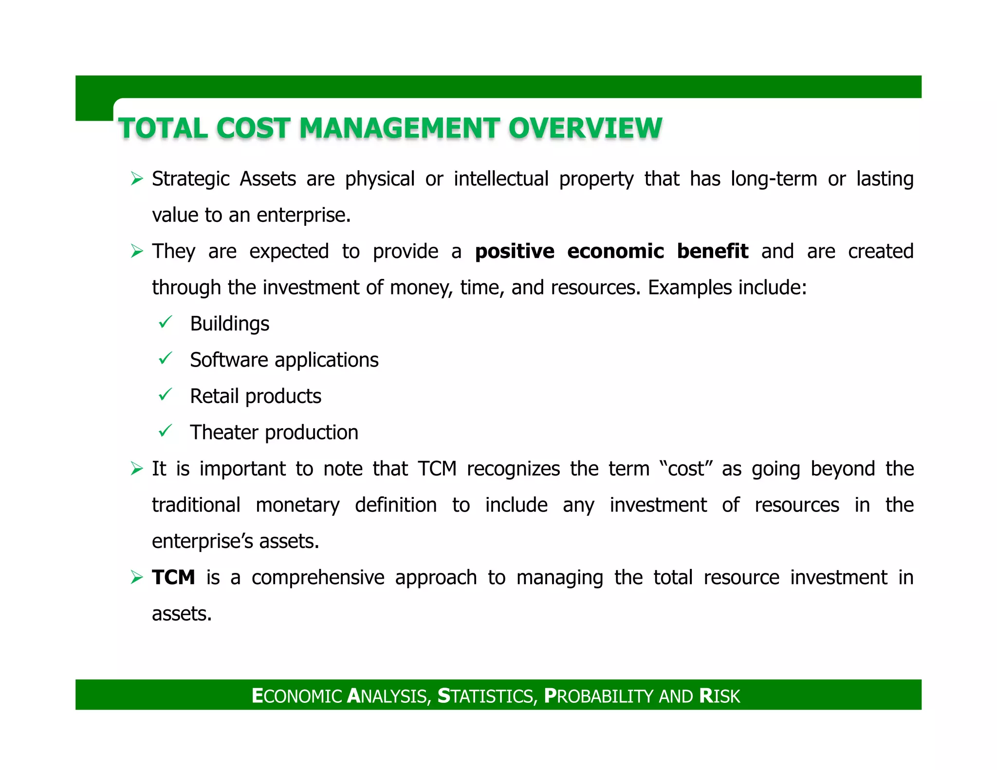 TOTAL COST MANAGEMENT OVERVIEWTOTAL COST MANAGEMENT OVERVIEW
Strategic Assets are physical or intellectual property that has long-term or lasting
value to an enterprise.
They are expected to provide a positive economic benefit and are created
through the investment of money, time, and resources. Examples include:
Buildings
Software applications
Retail products
ECONOMIC ANALYSIS, STATISTICS, PROBABILITY AND RISK
Retail products
Theater production
It is important to note that TCM recognizes the term “cost” as going beyond the
traditional monetary definition to include any investment of resources in the
enterprise’s assets.
TCM is a comprehensive approach to managing the total resource investment in
assets.
 