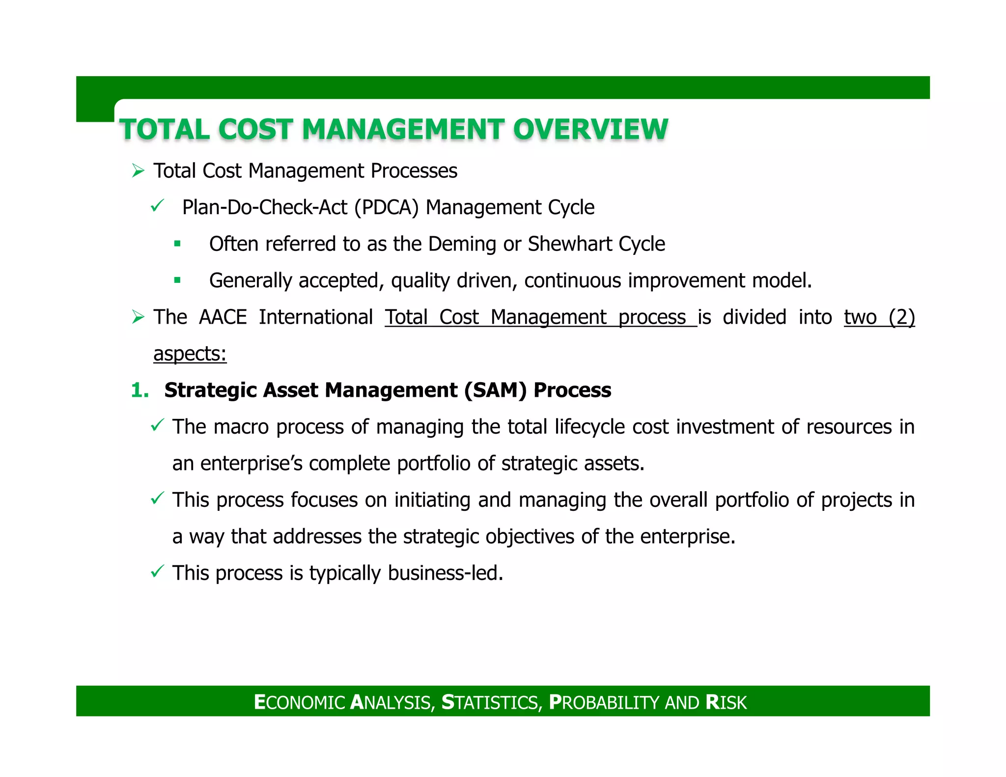 TOTAL COST MANAGEMENT OVERVIEWTOTAL COST MANAGEMENT OVERVIEW
Total Cost Management Processes
Plan-Do-Check-Act (PDCA) Management Cycle
Often referred to as the Deming or Shewhart Cycle
Generally accepted, quality driven, continuous improvement model.
The AACE International Total Cost Management process is divided into two (2)
aspects:
1. Strategic Asset Management (SAM) Process
ECONOMIC ANALYSIS, STATISTICS, PROBABILITY AND RISK
1. Strategic Asset Management (SAM) Process
The macro process of managing the total lifecycle cost investment of resources in
an enterprise’s complete portfolio of strategic assets.
This process focuses on initiating and managing the overall portfolio of projects in
a way that addresses the strategic objectives of the enterprise.
This process is typically business-led.
 
