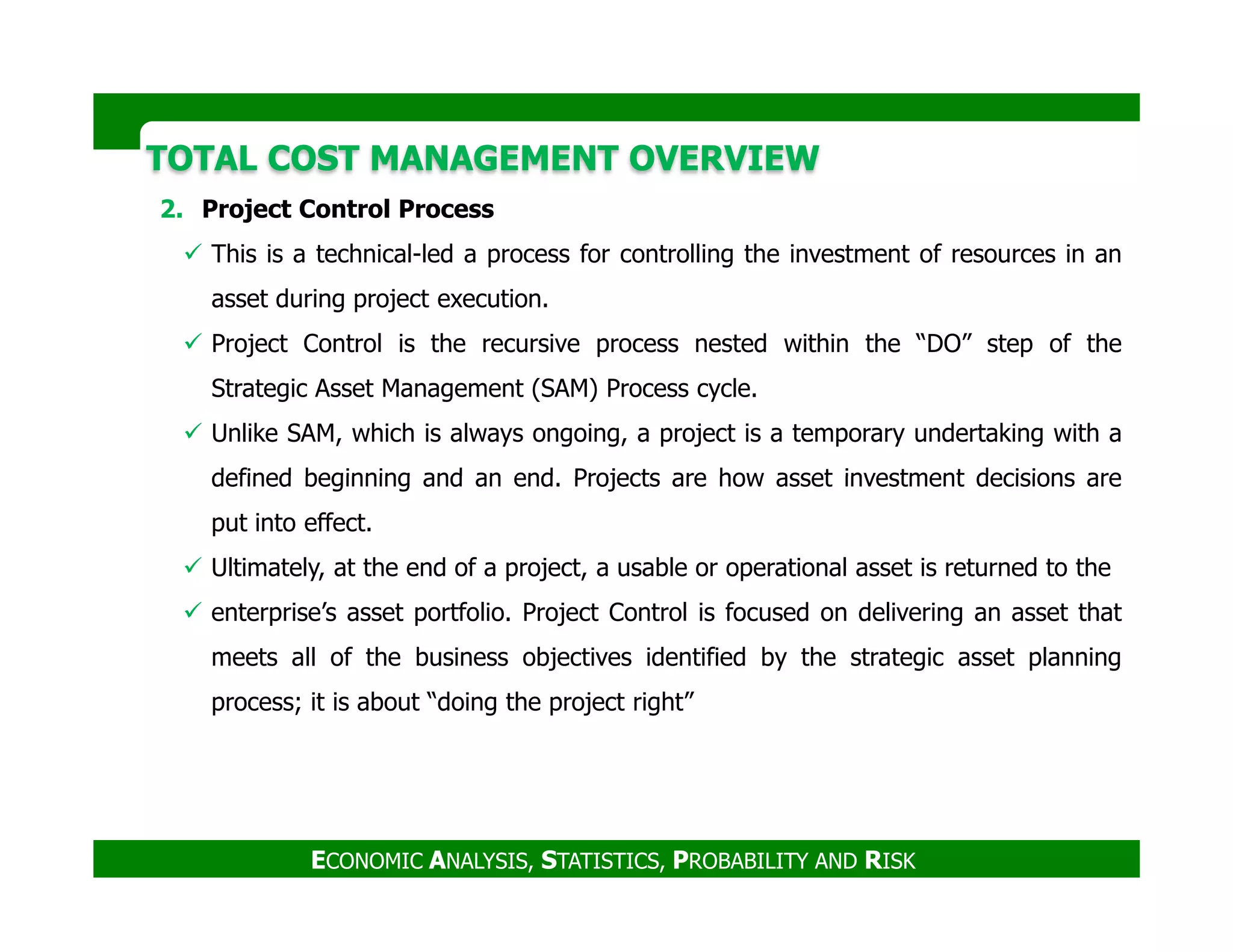 TOTAL COST MANAGEMENT OVERVIEWTOTAL COST MANAGEMENT OVERVIEW
2. Project Control Process
This is a technical-led a process for controlling the investment of resources in an
asset during project execution.
Project Control is the recursive process nested within the “DO” step of the
Strategic Asset Management (SAM) Process cycle.
Unlike SAM, which is always ongoing, a project is a temporary undertaking with a
defined beginning and an end. Projects are how asset investment decisions are
ECONOMIC ANALYSIS, STATISTICS, PROBABILITY AND RISK
defined beginning and an end. Projects are how asset investment decisions are
put into effect.
Ultimately, at the end of a project, a usable or operational asset is returned to the
enterprise’s asset portfolio. Project Control is focused on delivering an asset that
meets all of the business objectives identified by the strategic asset planning
process; it is about “doing the project right”
 