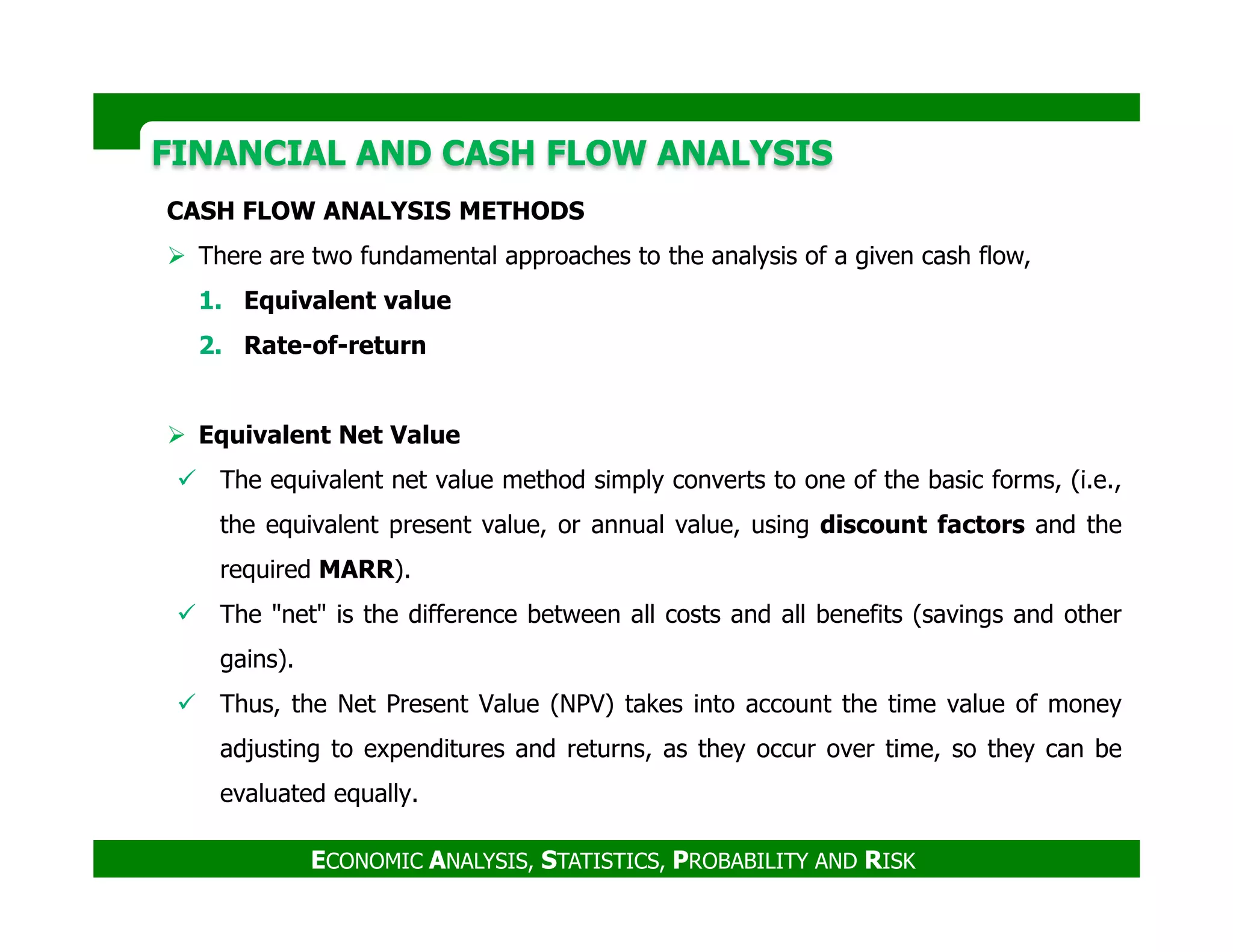 FINANCIAL AND CASH FLOW ANALYSISFINANCIAL AND CASH FLOW ANALYSIS
CASH FLOW ANALYSIS METHODS
There are two fundamental approaches to the analysis of a given cash flow,
1. Equivalent value
2. Rate-of-return
Equivalent Net Value
The equivalent net value method simply converts to one of the basic forms, (i.e.,
ECONOMIC ANALYSIS, STATISTICS, PROBABILITY AND RISK
The equivalent net value method simply converts to one of the basic forms, (i.e.,
the equivalent present value, or annual value, using discount factors and the
required MARR).
The "net" is the difference between all costs and all benefits (savings and other
gains).
Thus, the Net Present Value (NPV) takes into account the time value of money
adjusting to expenditures and returns, as they occur over time, so they can be
evaluated equally.
 