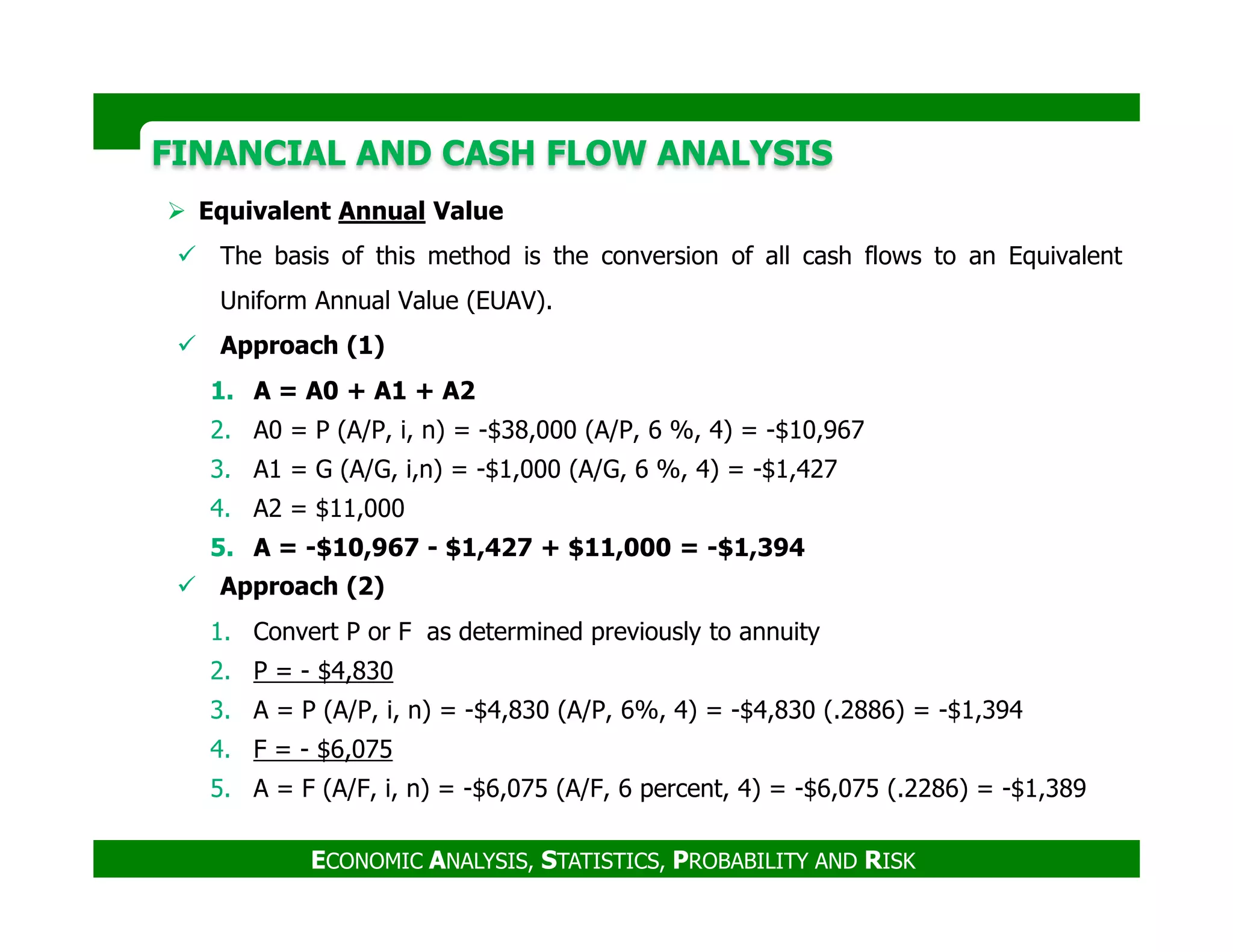 FINANCIAL AND CASH FLOW ANALYSISFINANCIAL AND CASH FLOW ANALYSIS
Equivalent Annual Value
The basis of this method is the conversion of all cash flows to an Equivalent
Uniform Annual Value (EUAV).
Approach (1)
1. A = A0 + A1 + A2
2. A0 = P (A/P, i, n) = -$38,000 (A/P, 6 %, 4) = -$10,967
3. A1 = G (A/G, i,n) = -$1,000 (A/G, 6 %, 4) = -$1,427
ECONOMIC ANALYSIS, STATISTICS, PROBABILITY AND RISK
3. A1 = G (A/G, i,n) = -$1,000 (A/G, 6 %, 4) = -$1,427
4. A2 = $11,000
5. A = -$10,967 - $1,427 + $11,000 = -$1,394
Approach (2)
1. Convert P or F as determined previously to annuity
2. P = - $4,830
3. A = P (A/P, i, n) = -$4,830 (A/P, 6%, 4) = -$4,830 (.2886) = -$1,394
4. F = - $6,075
5. A = F (A/F, i, n) = -$6,075 (A/F, 6 percent, 4) = -$6,075 (.2286) = -$1,389
 