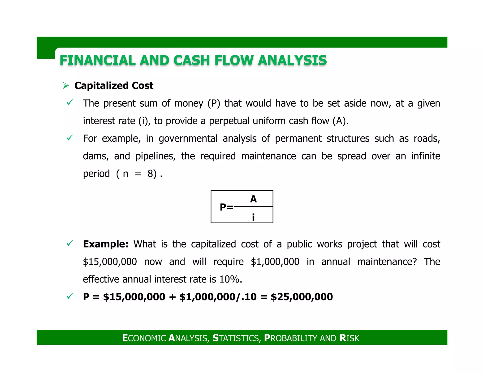 FINANCIAL AND CASH FLOW ANALYSISFINANCIAL AND CASH FLOW ANALYSIS
Capitalized Cost
The present sum of money (P) that would have to be set aside now, at a given
interest rate (i), to provide a perpetual uniform cash flow (A).
For example, in governmental analysis of permanent structures such as roads,
dams, and pipelines, the required maintenance can be spread over an infinite
period ( n = 8) .
ECONOMIC ANALYSIS, STATISTICS, PROBABILITY AND RISK
Example: What is the capitalized cost of a public works project that will cost
$15,000,000 now and will require $1,000,000 in annual maintenance? The
effective annual interest rate is 10%.
P = $15,000,000 + $1,000,000/.10 = $25,000,000
P=
A
i
 