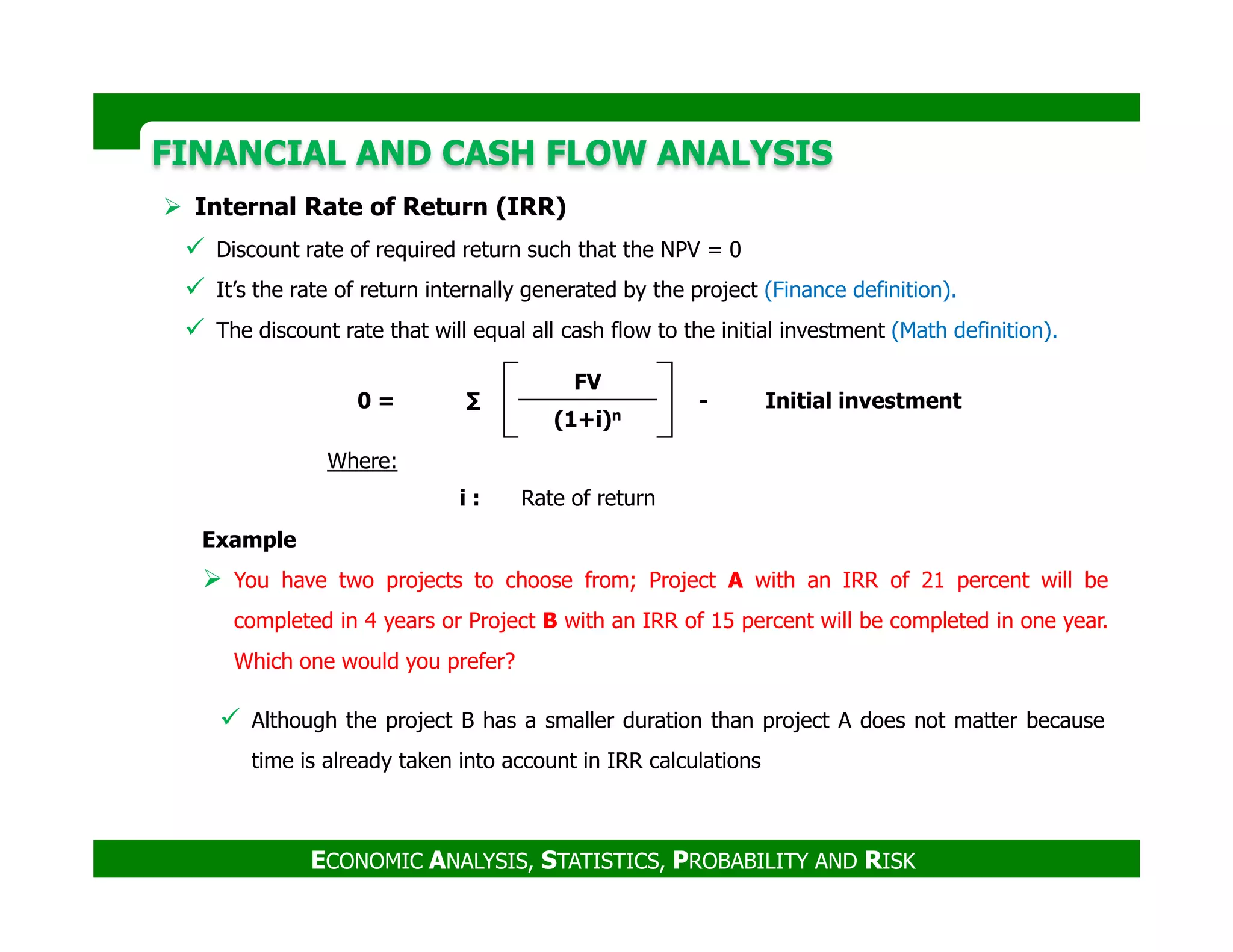 FINANCIAL AND CASH FLOW ANALYSISFINANCIAL AND CASH FLOW ANALYSIS
Internal Rate of Return (IRR)
Discount rate of required return such that the NPV = 0
It’s the rate of return internally generated by the project (Finance definition).
The discount rate that will equal all cash flow to the initial investment (Math definition).
0 = ∑
FV
- Initial investment
(1+i)n
Where:
ECONOMIC ANALYSIS, STATISTICS, PROBABILITY AND RISK
Although the project B has a smaller duration than project A does not matter because
time is already taken into account in IRR calculations
Example
You have two projects to choose from; Project A with an IRR of 21 percent will be
completed in 4 years or Project B with an IRR of 15 percent will be completed in one year.
Which one would you prefer?
i : Rate of return
 