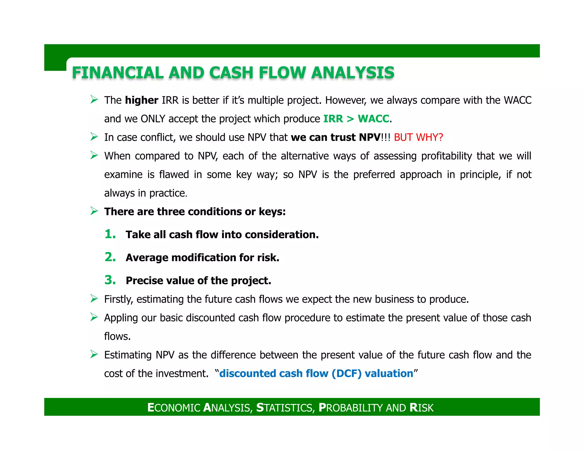 FINANCIAL AND CASH FLOW ANALYSISFINANCIAL AND CASH FLOW ANALYSIS
The higher IRR is better if it’s multiple project. However, we always compare with the WACC
and we ONLY accept the project which produce IRR > WACC.
In case conflict, we should use NPV that we can trust NPV!!! BUT WHY?
When compared to NPV, each of the alternative ways of assessing profitability that we will
examine is flawed in some key way; so NPV is the preferred approach in principle, if not
always in practice.
There are three conditions or keys:
ECONOMIC ANALYSIS, STATISTICS, PROBABILITY AND RISK
1. Take all cash flow into consideration.
2. Average modification for risk.
3. Precise value of the project.
Firstly, estimating the future cash flows we expect the new business to produce.
Appling our basic discounted cash flow procedure to estimate the present value of those cash
flows.
Estimating NPV as the difference between the present value of the future cash flow and the
cost of the investment. “discounted cash flow (DCF) valuation”
 