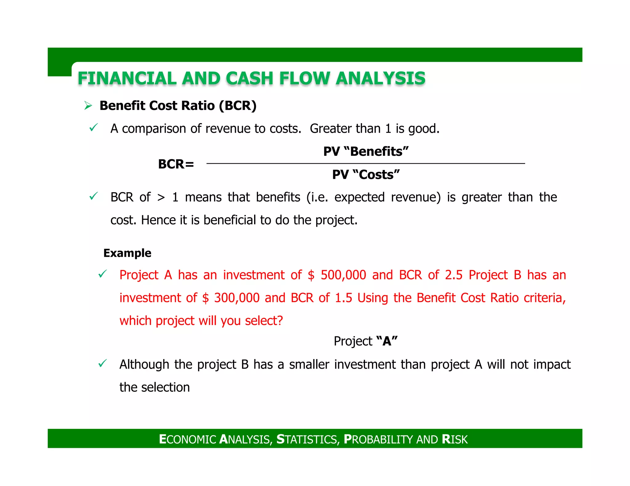 FINANCIAL AND CASH FLOW ANALYSISFINANCIAL AND CASH FLOW ANALYSIS
Benefit Cost Ratio (BCR)
A comparison of revenue to costs. Greater than 1 is good.
BCR of > 1 means that benefits (i.e. expected revenue) is greater than the
cost. Hence it is beneficial to do the project.
BCR=
PV “Benefits”
PV “Costs”
ECONOMIC ANALYSIS, STATISTICS, PROBABILITY AND RISK
Project “A”
Example
Project A has an investment of $ 500,000 and BCR of 2.5 Project B has an
investment of $ 300,000 and BCR of 1.5 Using the Benefit Cost Ratio criteria,
which project will you select?
Although the project B has a smaller investment than project A will not impact
the selection
 