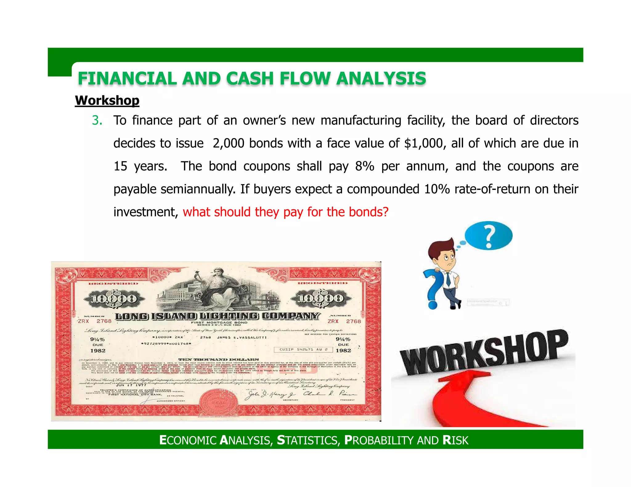 FINANCIAL AND CASH FLOW ANALYSISFINANCIAL AND CASH FLOW ANALYSIS
Workshop
3. To finance part of an owner’s new manufacturing facility, the board of directors
decides to issue 2,000 bonds with a face value of $1,000, all of which are due in
15 years. The bond coupons shall pay 8% per annum, and the coupons are
payable semiannually. If buyers expect a compounded 10% rate-of-return on their
investment, what should they pay for the bonds?
ECONOMIC ANALYSIS, STATISTICS, PROBABILITY AND RISK
 