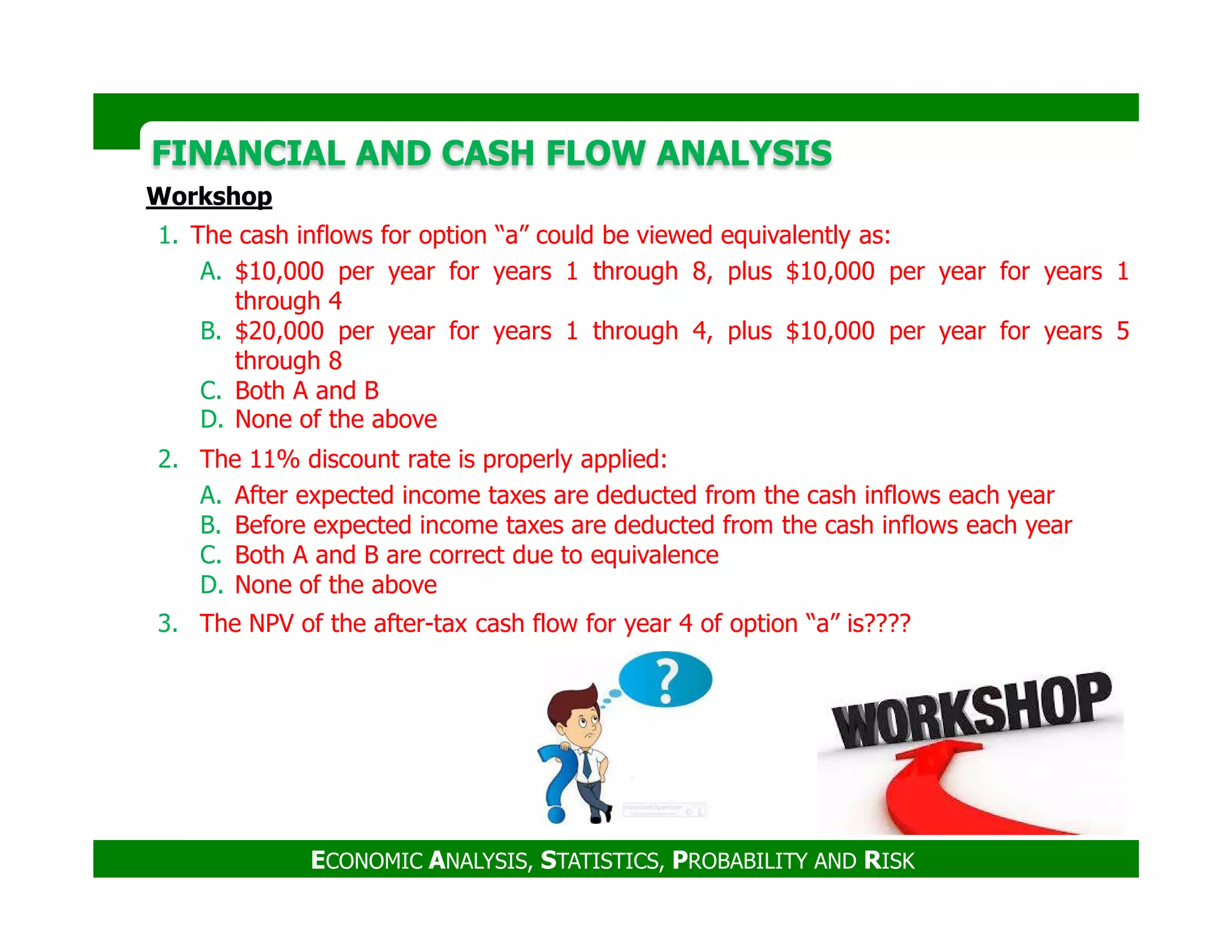 FINANCIAL AND CASH FLOW ANALYSISFINANCIAL AND CASH FLOW ANALYSIS
Workshop
1. The cash inflows for option “a” could be viewed equivalently as:
A. $10,000 per year for years 1 through 8, plus $10,000 per year for years 1
through 4
B. $20,000 per year for years 1 through 4, plus $10,000 per year for years 5
through 8
C. Both A and B
D. None of the above
2. The 11% discount rate is properly applied:
ECONOMIC ANALYSIS, STATISTICS, PROBABILITY AND RISK
A. After expected income taxes are deducted from the cash inflows each year
B. Before expected income taxes are deducted from the cash inflows each year
C. Both A and B are correct due to equivalence
D. None of the above
3. The NPV of the after-tax cash flow for year 4 of option “a” is????
 