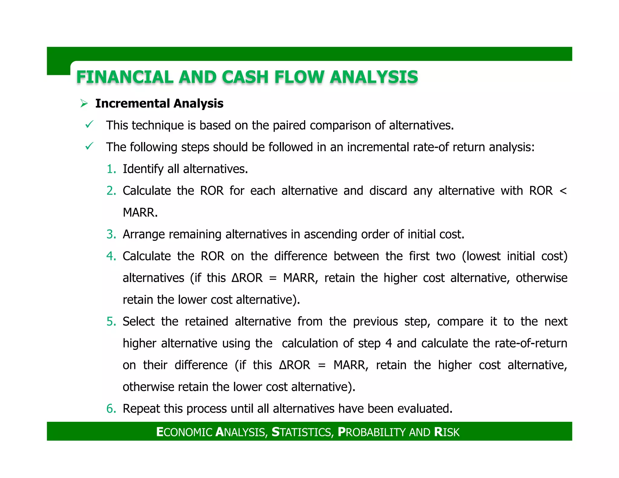 FINANCIAL AND CASH FLOW ANALYSISFINANCIAL AND CASH FLOW ANALYSIS
Incremental Analysis
This technique is based on the paired comparison of alternatives.
The following steps should be followed in an incremental rate-of return analysis:
1. Identify all alternatives.
2. Calculate the ROR for each alternative and discard any alternative with ROR <
MARR.
3. Arrange remaining alternatives in ascending order of initial cost.
ECONOMIC ANALYSIS, STATISTICS, PROBABILITY AND RISK
3. Arrange remaining alternatives in ascending order of initial cost.
4. Calculate the ROR on the difference between the first two (lowest initial cost)
alternatives (if this ∆ROR = MARR, retain the higher cost alternative, otherwise
retain the lower cost alternative).
5. Select the retained alternative from the previous step, compare it to the next
higher alternative using the calculation of step 4 and calculate the rate-of-return
on their difference (if this ∆ROR = MARR, retain the higher cost alternative,
otherwise retain the lower cost alternative).
6. Repeat this process until all alternatives have been evaluated.
 