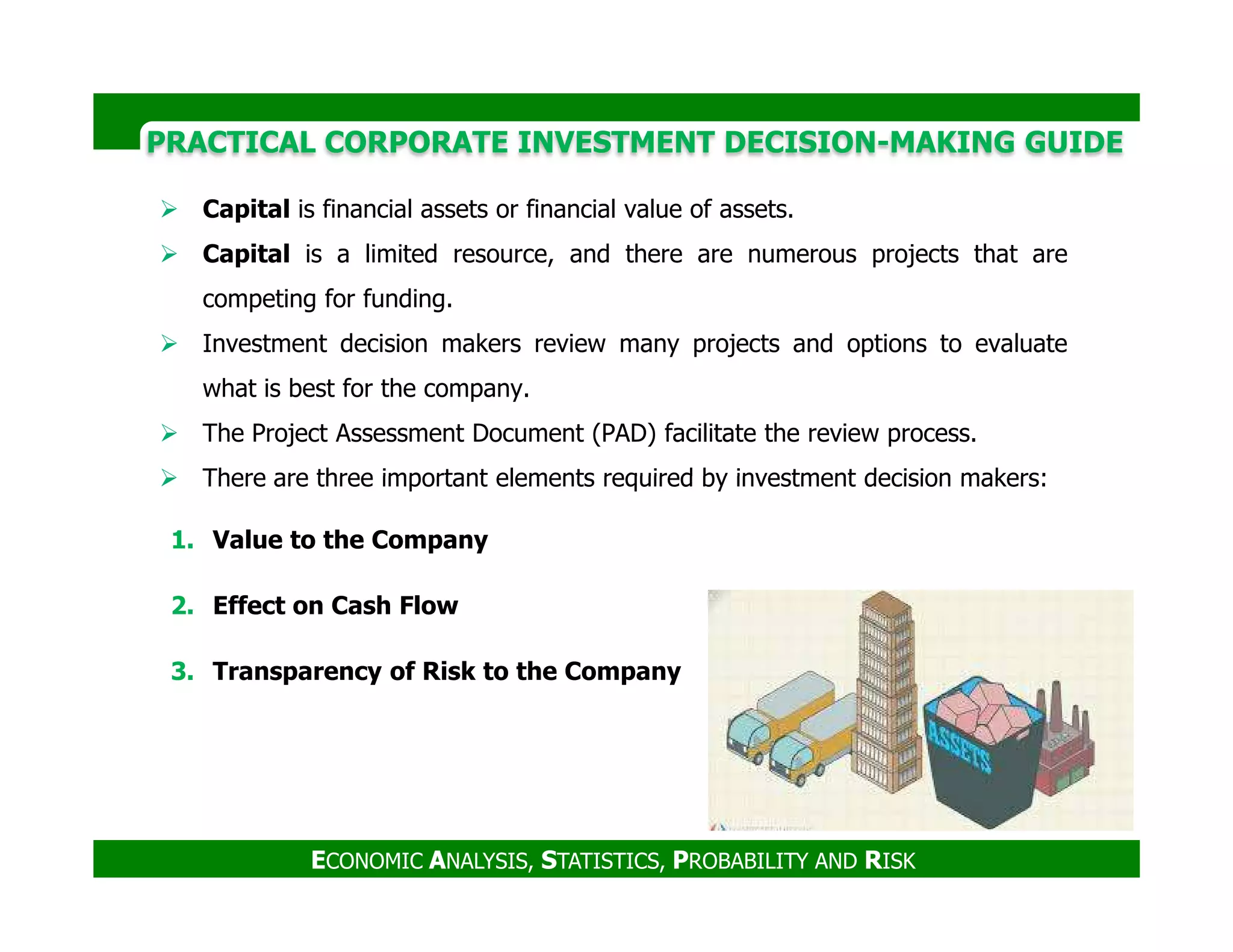 PRACTICAL CORPORATE INVESTMENT DECISION-MAKING GUIDE
Capital is financial assets or financial value of assets.
Capital is a limited resource, and there are numerous projects that are
competing for funding.
Investment decision makers review many projects and options to evaluate
what is best for the company.
The Project Assessment Document (PAD) facilitate the review process.
There are three important elements required by investment decision makers:
ECONOMIC ANALYSIS, STATISTICS, PROBABILITY AND RISK
There are three important elements required by investment decision makers:
1. Value to the Company
2. Effect on Cash Flow
3. Transparency of Risk to the Company
 