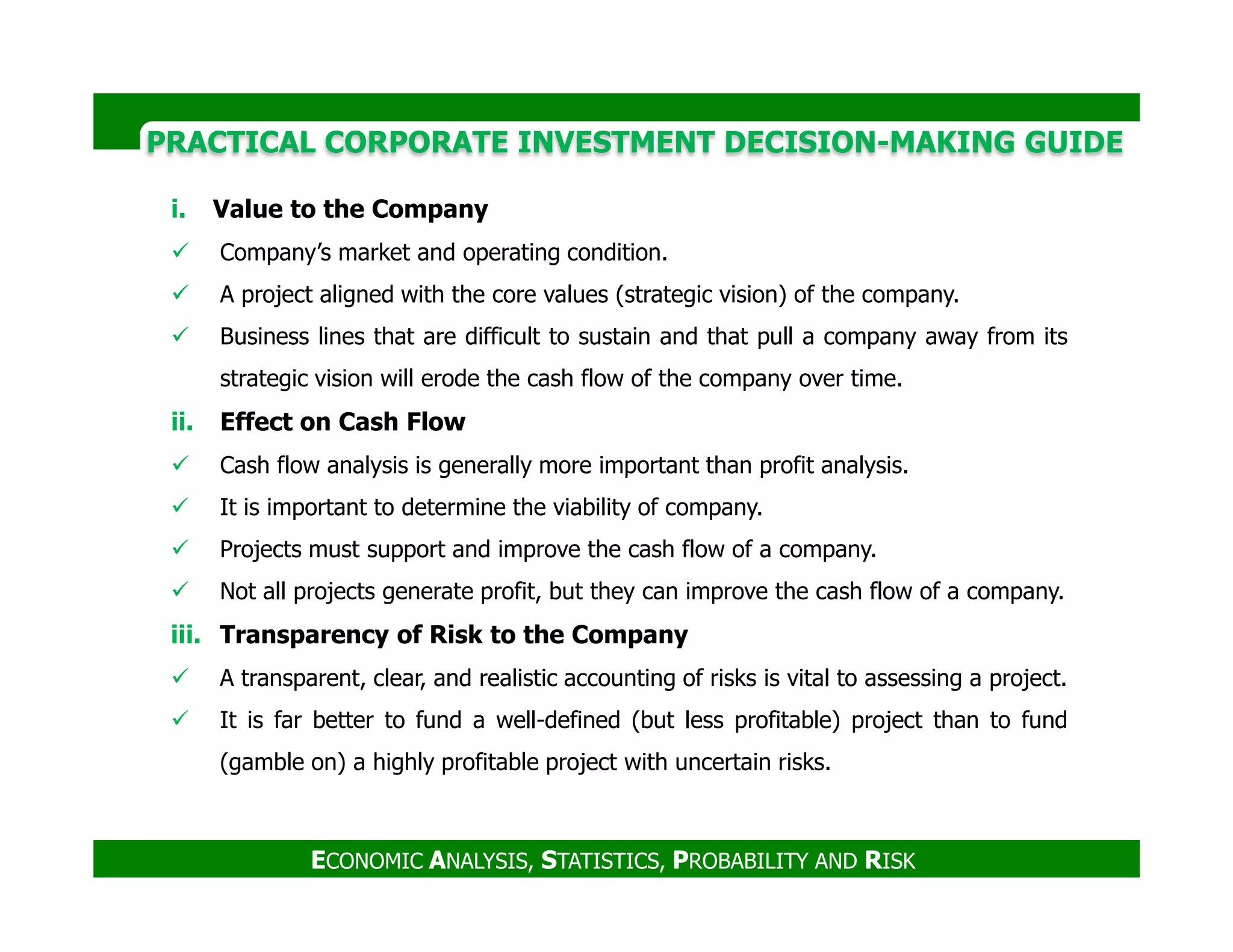 PRACTICAL CORPORATE INVESTMENT DECISION-MAKING GUIDE
i. Value to the Company
Company’s market and operating condition.
A project aligned with the core values (strategic vision) of the company.
Business lines that are difficult to sustain and that pull a company away from its
strategic vision will erode the cash flow of the company over time.
ii. Effect on Cash Flow
Cash flow analysis is generally more important than profit analysis.
ECONOMIC ANALYSIS, STATISTICS, PROBABILITY AND RISK
Cash flow analysis is generally more important than profit analysis.
It is important to determine the viability of company.
Projects must support and improve the cash flow of a company.
Not all projects generate profit, but they can improve the cash flow of a company.
iii. Transparency of Risk to the Company
A transparent, clear, and realistic accounting of risks is vital to assessing a project.
It is far better to fund a well-defined (but less profitable) project than to fund
(gamble on) a highly profitable project with uncertain risks.
 