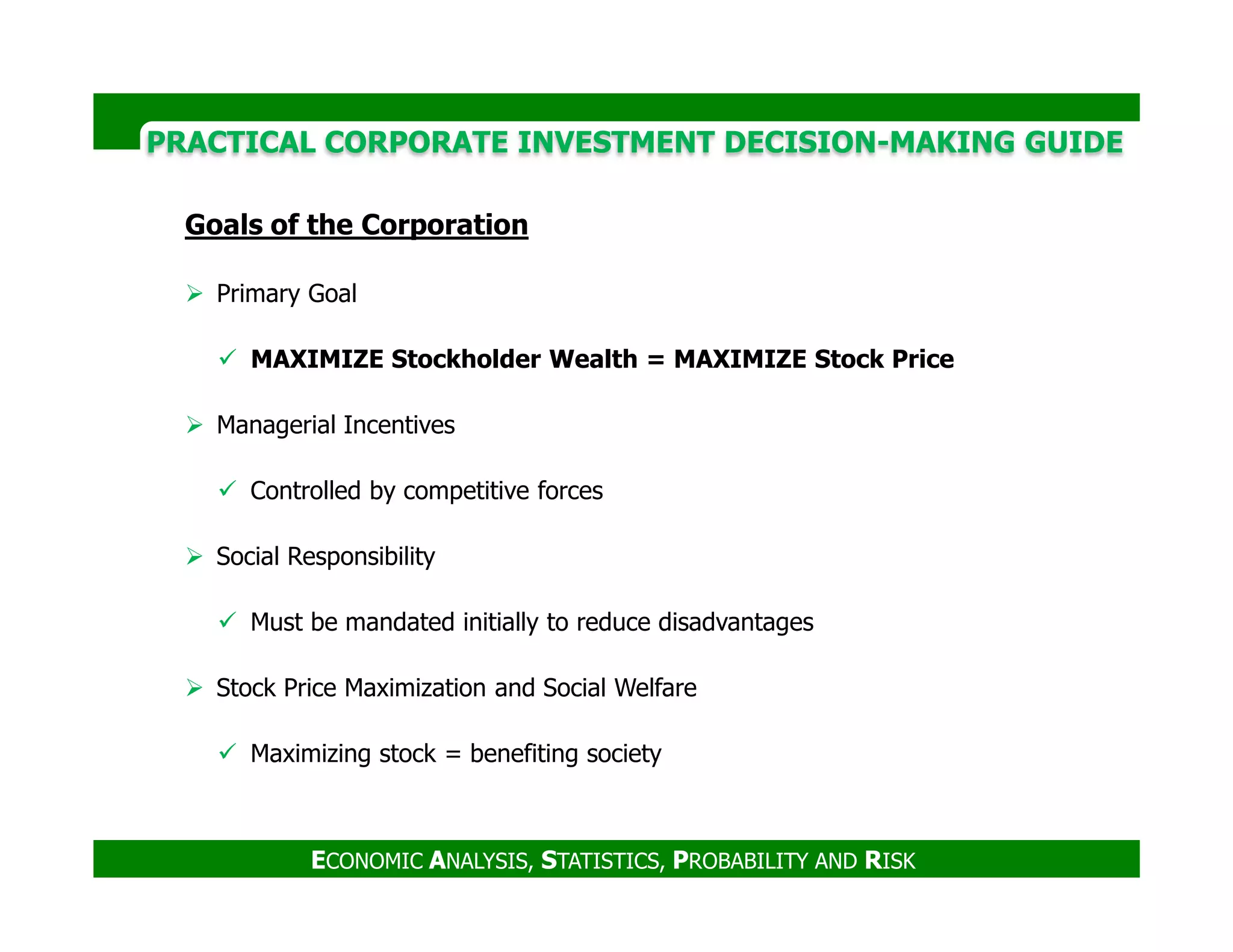 PRACTICAL CORPORATE INVESTMENT DECISION-MAKING GUIDE
Goals of the Corporation
Primary Goal
MAXIMIZE Stockholder Wealth = MAXIMIZE Stock Price
Managerial Incentives
Controlled by competitive forces
ECONOMIC ANALYSIS, STATISTICS, PROBABILITY AND RISK
Controlled by competitive forces
Social Responsibility
Must be mandated initially to reduce disadvantages
Stock Price Maximization and Social Welfare
Maximizing stock = benefiting society
 