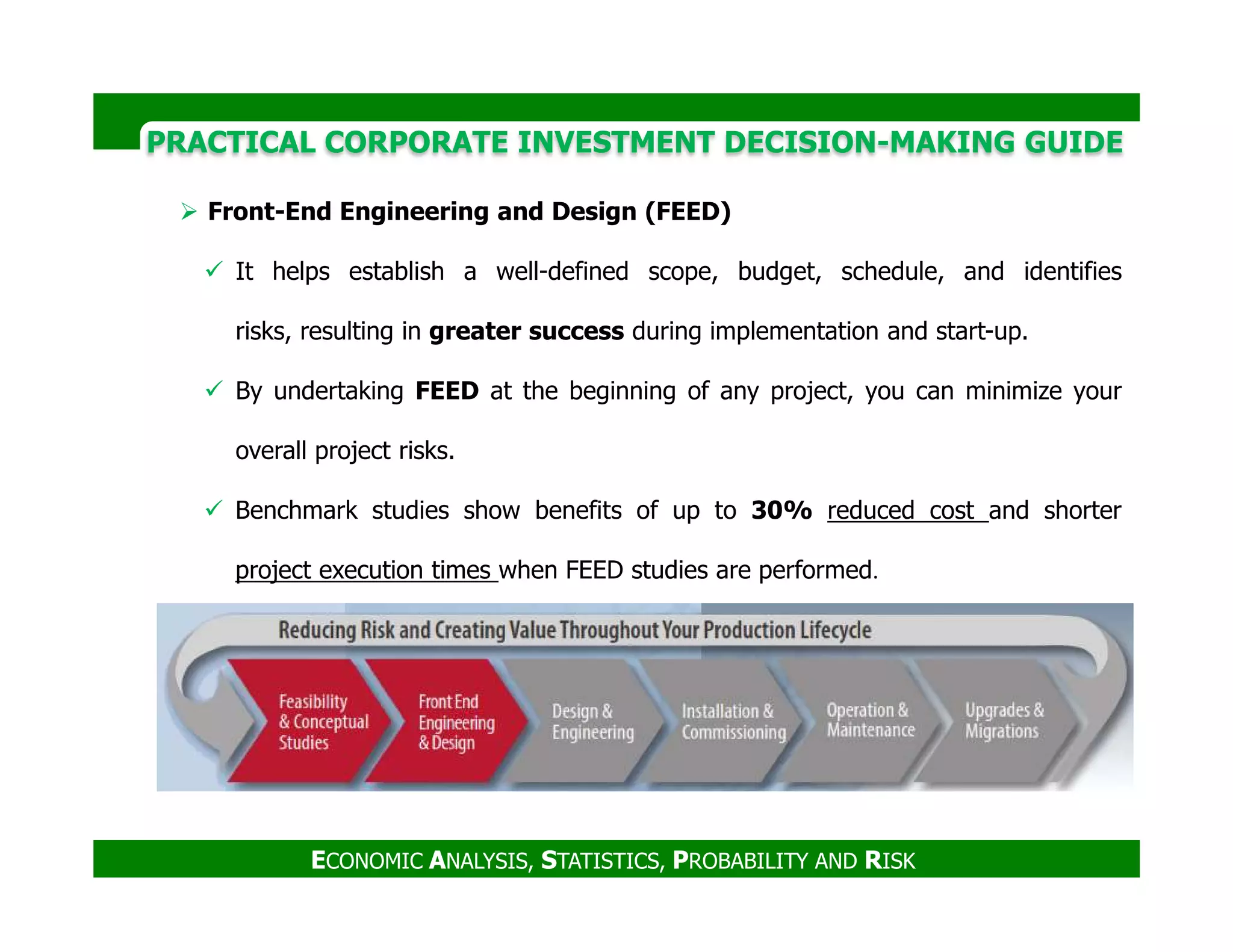 PRACTICAL CORPORATE INVESTMENT DECISION-MAKING GUIDE
Front-End Engineering and Design (FEED)
It helps establish a well-defined scope, budget, schedule, and identifies
risks, resulting in greater success during implementation and start-up.
By undertaking FEED at the beginning of any project, you can minimize your
overall project risks.
ECONOMIC ANALYSIS, STATISTICS, PROBABILITY AND RISK
Benchmark studies show benefits of up to 30% reduced cost and shorter
project execution times when FEED studies are performed.
 
