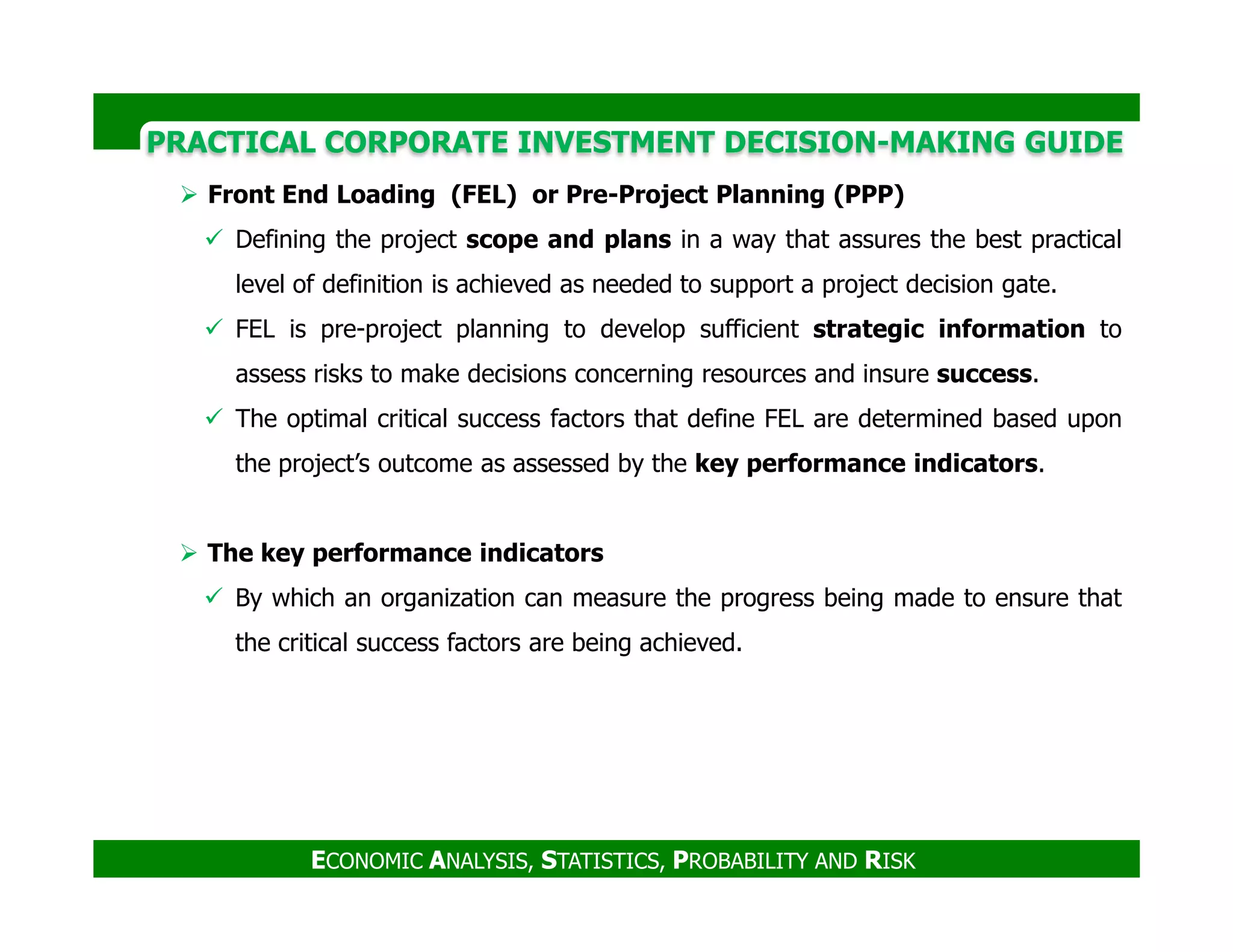 PRACTICAL CORPORATE INVESTMENT DECISION-MAKING GUIDE
Front End Loading (FEL) or Pre-Project Planning (PPP)
Defining the project scope and plans in a way that assures the best practical
level of definition is achieved as needed to support a project decision gate.
FEL is pre-project planning to develop sufficient strategic information to
assess risks to make decisions concerning resources and insure success.
The optimal critical success factors that define FEL are determined based upon
the project’s outcome as assessed by the key performance indicators.
ECONOMIC ANALYSIS, STATISTICS, PROBABILITY AND RISK
the project’s outcome as assessed by the key performance indicators.
The key performance indicators
By which an organization can measure the progress being made to ensure that
the critical success factors are being achieved.
 