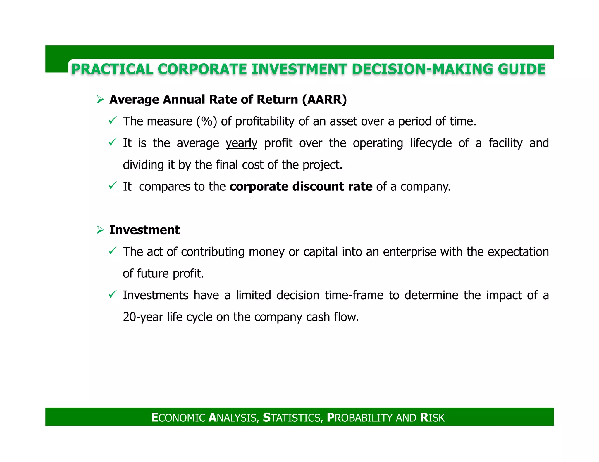 PRACTICAL CORPORATE INVESTMENT DECISION-MAKING GUIDE
Average Annual Rate of Return (AARR)
The measure (%) of profitability of an asset over a period of time.
It is the average yearly profit over the operating lifecycle of a facility and
dividing it by the final cost of the project.
It compares to the corporate discount rate of a company.
Investment
ECONOMIC ANALYSIS, STATISTICS, PROBABILITY AND RISK
Investment
The act of contributing money or capital into an enterprise with the expectation
of future profit.
Investments have a limited decision time-frame to determine the impact of a
20-year life cycle on the company cash flow.
 