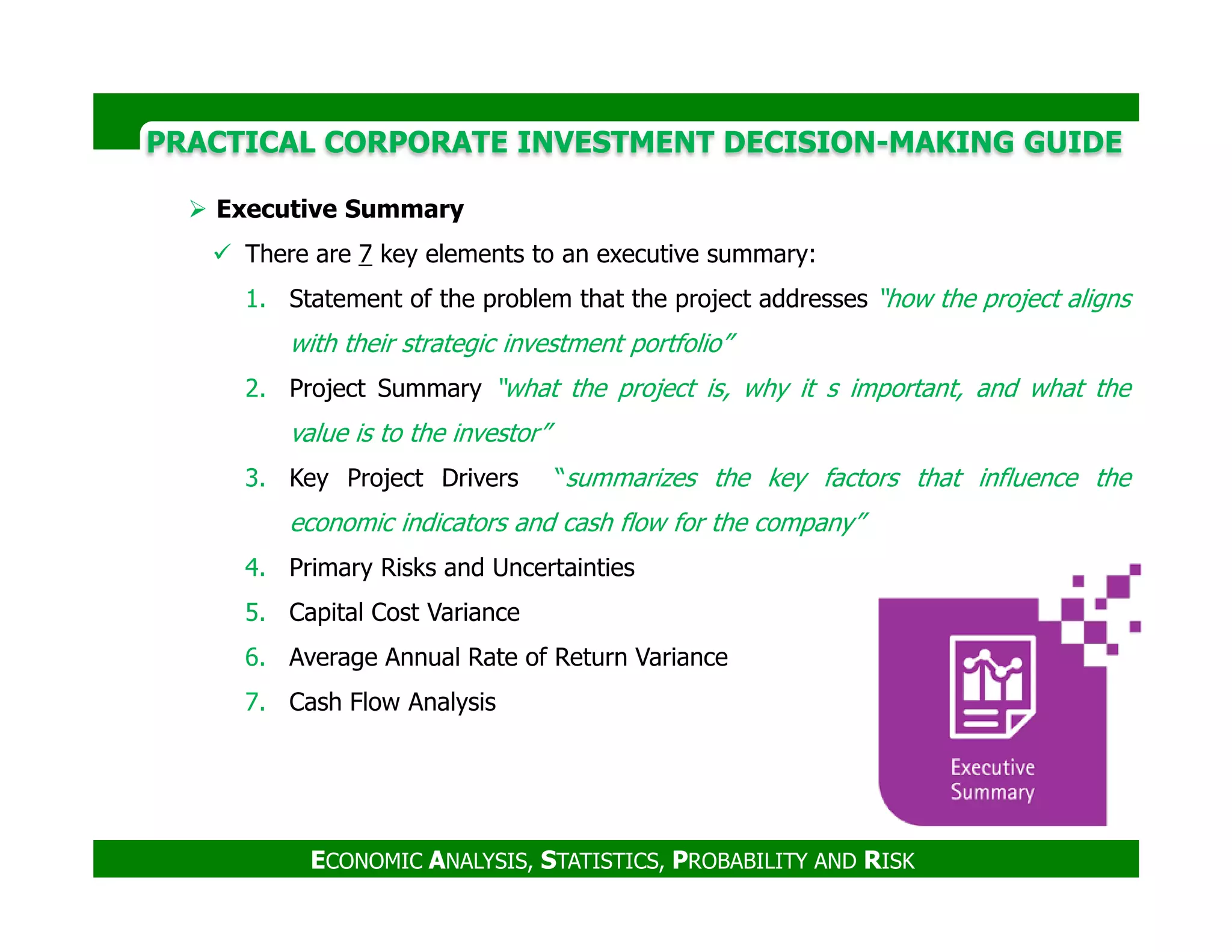 PRACTICAL CORPORATE INVESTMENT DECISION-MAKING GUIDE
Executive Summary
There are 7 key elements to an executive summary:
1. Statement of the problem that the project addresses “how the project aligns
with their strategic investment portfolio”
2. Project Summary “what the project is, why it s important, and what the
value is to the investor”
3. Key Project Drivers “summarizes the key factors that influence the
ECONOMIC ANALYSIS, STATISTICS, PROBABILITY AND RISK
3. Key Project Drivers “summarizes the key factors that influence the
economic indicators and cash flow for the company”
4. Primary Risks and Uncertainties
5. Capital Cost Variance
6. Average Annual Rate of Return Variance
7. Cash Flow Analysis
 
