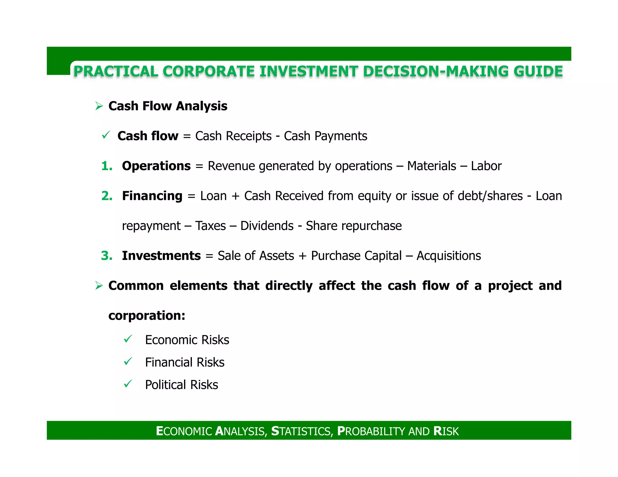 PRACTICAL CORPORATE INVESTMENT DECISION-MAKING GUIDE
Cash Flow Analysis
Cash flow = Cash Receipts - Cash Payments
1. Operations = Revenue generated by operations – Materials – Labor
2. Financing = Loan + Cash Received from equity or issue of debt/shares - Loan
repayment – Taxes – Dividends - Share repurchase
ECONOMIC ANALYSIS, STATISTICS, PROBABILITY AND RISK
3. Investments = Sale of Assets + Purchase Capital – Acquisitions
Common elements that directly affect the cash flow of a project and
corporation:
Economic Risks
Financial Risks
Political Risks
 