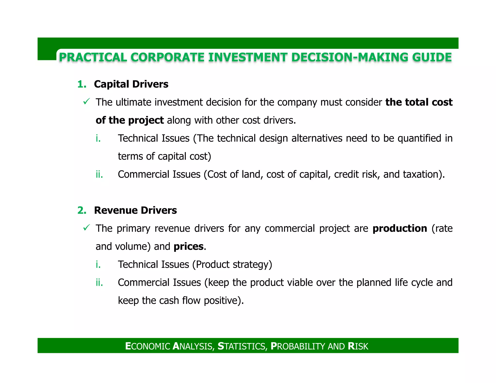 PRACTICAL CORPORATE INVESTMENT DECISION-MAKING GUIDE
1. Capital Drivers
The ultimate investment decision for the company must consider the total cost
of the project along with other cost drivers.
i. Technical Issues (The technical design alternatives need to be quantified in
terms of capital cost)
ii. Commercial Issues (Cost of land, cost of capital, credit risk, and taxation).
ECONOMIC ANALYSIS, STATISTICS, PROBABILITY AND RISK
2. Revenue Drivers
The primary revenue drivers for any commercial project are production (rate
and volume) and prices.
i. Technical Issues (Product strategy)
ii. Commercial Issues (keep the product viable over the planned life cycle and
keep the cash flow positive).
 