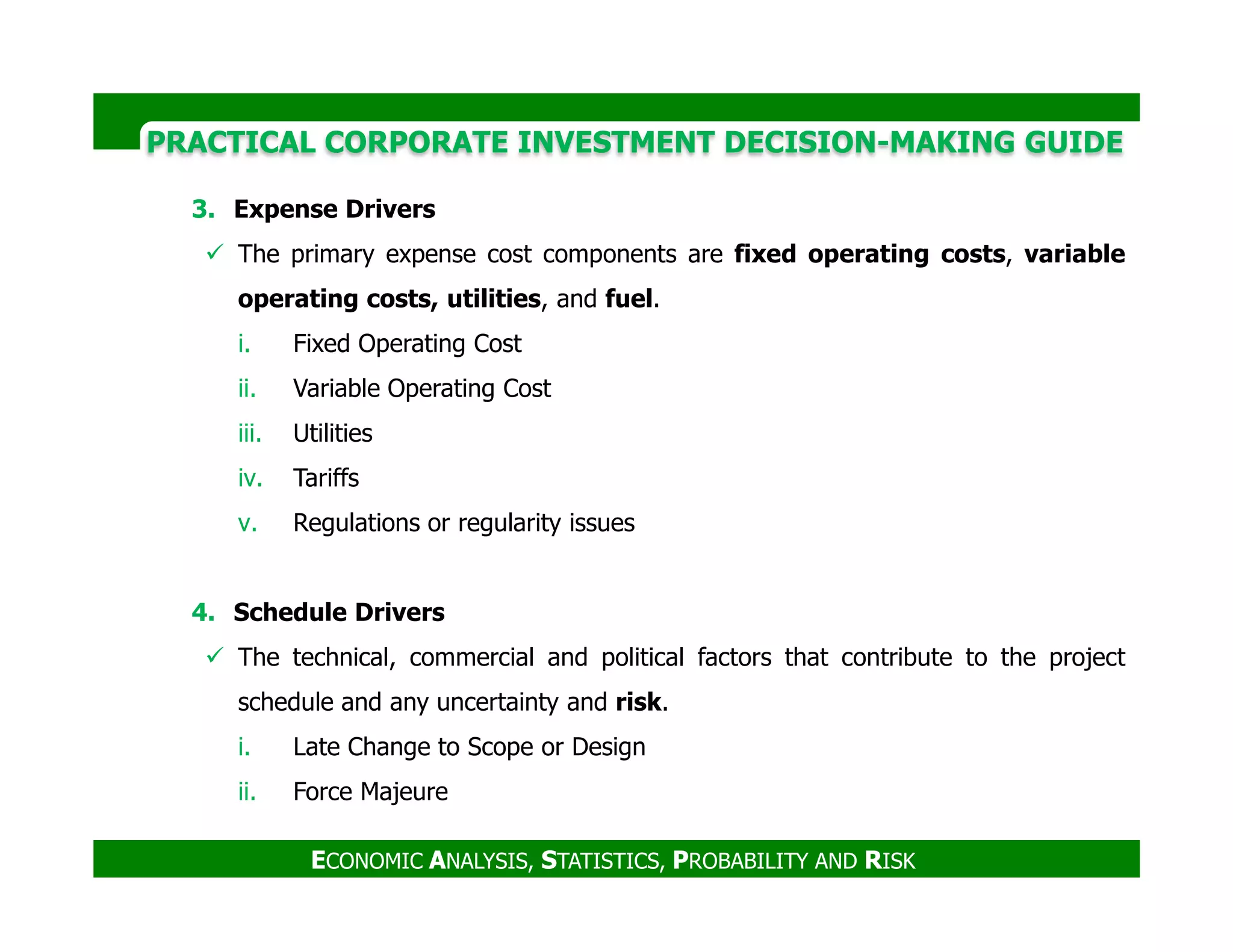 PRACTICAL CORPORATE INVESTMENT DECISION-MAKING GUIDE
3. Expense Drivers
The primary expense cost components are fixed operating costs, variable
operating costs, utilities, and fuel.
i. Fixed Operating Cost
ii. Variable Operating Cost
iii. Utilities
iv. Tariffs
ECONOMIC ANALYSIS, STATISTICS, PROBABILITY AND RISK
iv. Tariffs
v. Regulations or regularity issues
4. Schedule Drivers
The technical, commercial and political factors that contribute to the project
schedule and any uncertainty and risk.
i. Late Change to Scope or Design
ii. Force Majeure
 