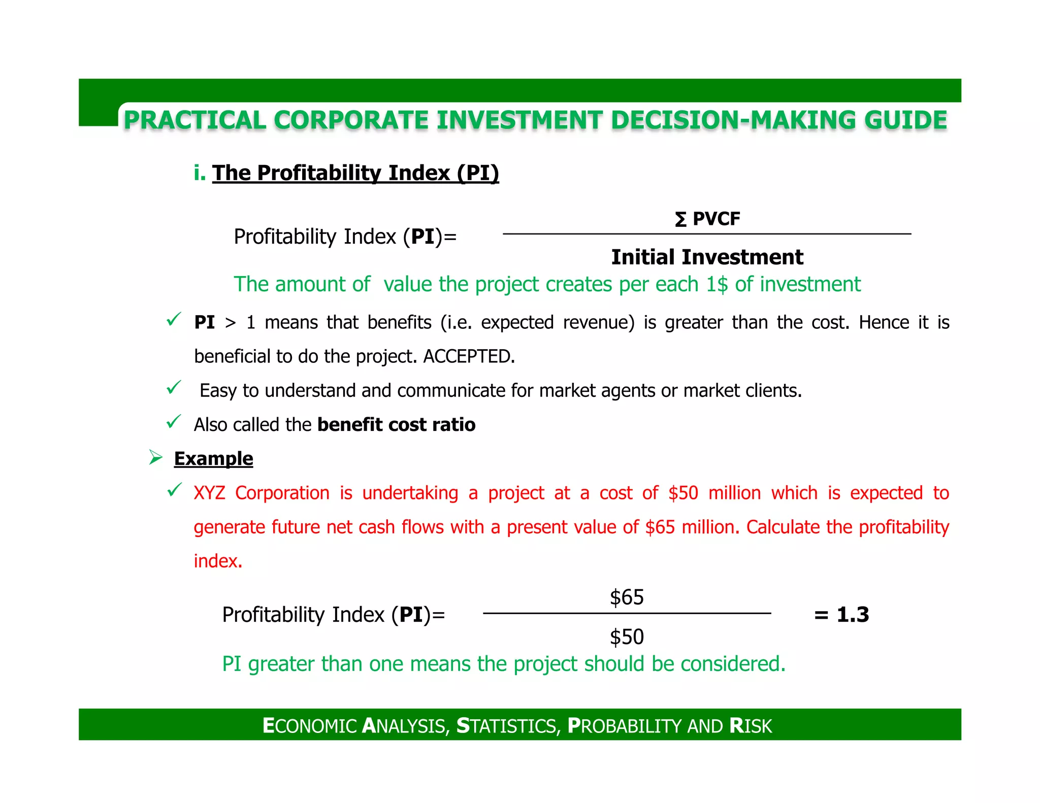 PRACTICAL CORPORATE INVESTMENT DECISION-MAKING GUIDE
i. The Profitability Index (PI)
PI > 1 means that benefits (i.e. expected revenue) is greater than the cost. Hence it is
beneficial to do the project. ACCEPTED.
Easy to understand and communicate for market agents or market clients.
Profitability Index (PI)=
∑ PVCF
Initial Investment
The amount of value the project creates per each 1$ of investment
ECONOMIC ANALYSIS, STATISTICS, PROBABILITY AND RISK
Also called the benefit cost ratio
Example
XYZ Corporation is undertaking a project at a cost of $50 million which is expected to
generate future net cash flows with a present value of $65 million. Calculate the profitability
index.
Profitability Index (PI)=
$65
= 1.3
$50
PI greater than one means the project should be considered.
 